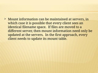  Mount information can be maintained at servers, in
which case it is possible that every client sees an
identical filename space. If files are moved to a
different server, then mount information need only be
updated at the servers. In the first approach, every
client needs to update its mount table.
 