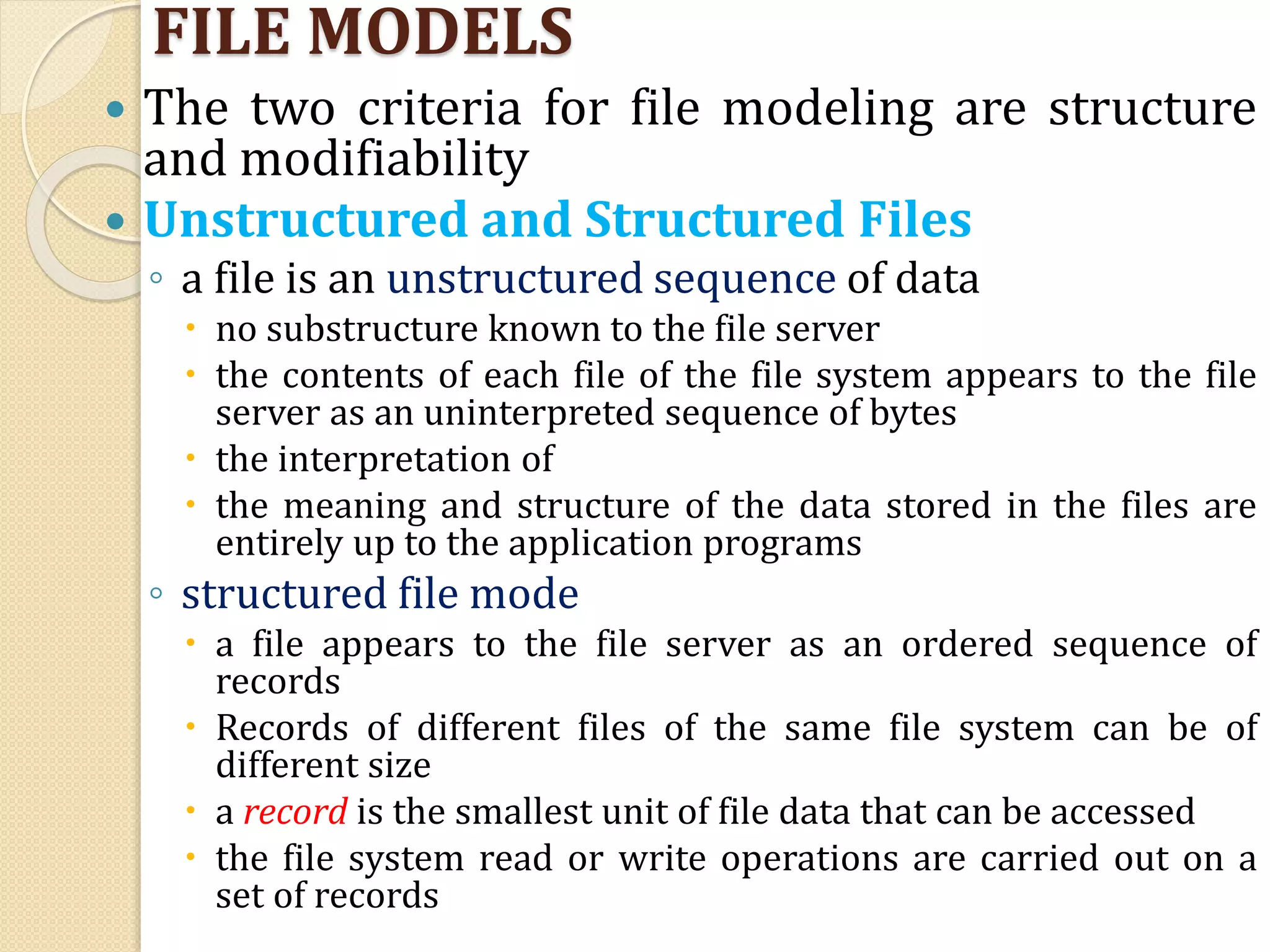 FILE MODELS
 The two criteria for file modeling are structure
and modifiability
 Unstructured and Structured Files
◦ a file is an unstructured sequence of data
 no substructure known to the file server
 the contents of each file of the file system appears to the file
server as an uninterpreted sequence of bytes
 the interpretation of
 the meaning and structure of the data stored in the files are
entirely up to the application programs
◦ structured file mode
 a file appears to the file server as an ordered sequence of
records
 Records of different files of the same file system can be of
different size
 a record is the smallest unit of file data that can be accessed
 the file system read or write operations are carried out on a
set of records
 