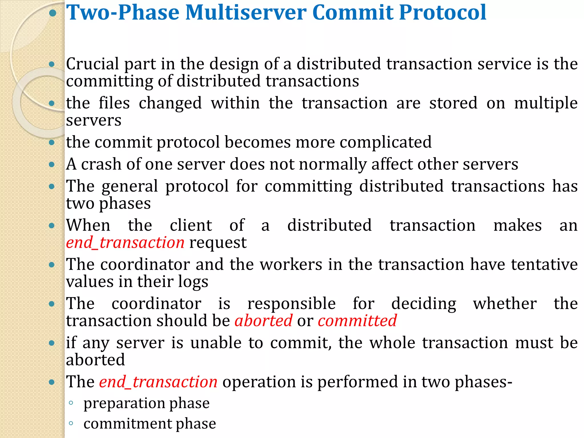  Two-Phase Multiserver Commit Protocol
 Crucial part in the design of a distributed transaction service is the
committing of distributed transactions
 the files changed within the transaction are stored on multiple
servers
 the commit protocol becomes more complicated
 A crash of one server does not normally affect other servers
 The general protocol for committing distributed transactions has
two phases
 When the client of a distributed transaction makes an
end_transaction request
 The coordinator and the workers in the transaction have tentative
values in their logs
 The coordinator is responsible for deciding whether the
transaction should be aborted or committed
 if any server is unable to commit, the whole transaction must be
aborted
 The end_transaction operation is performed in two phases-
◦ preparation phase
◦ commitment phase
 
