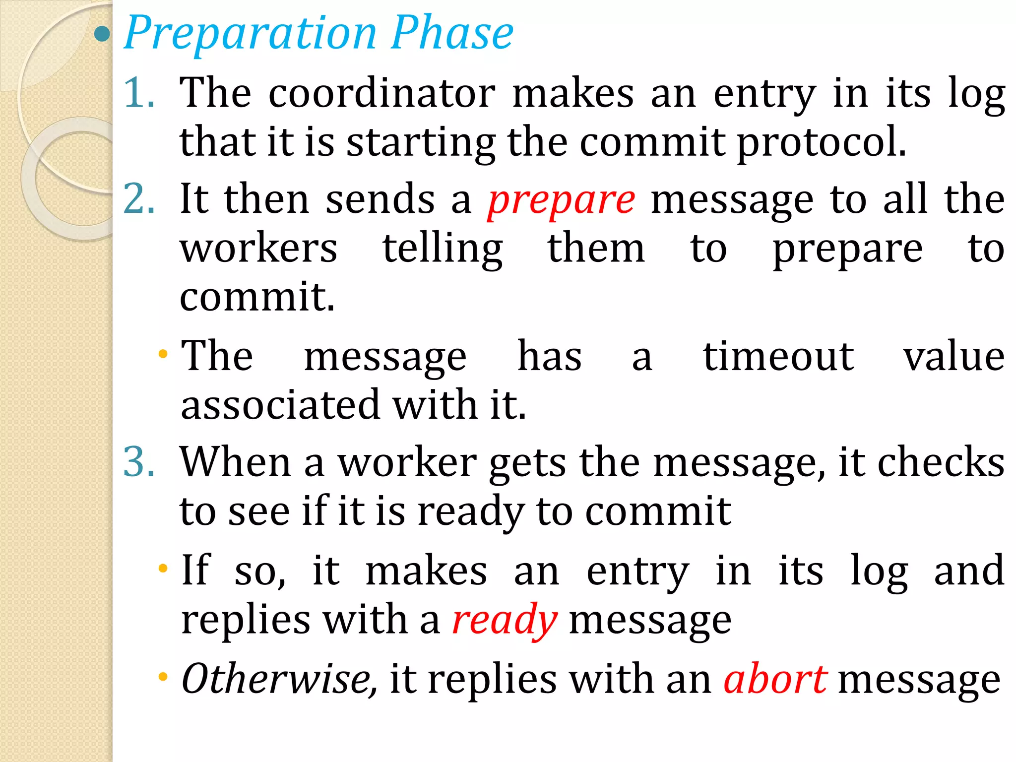  Preparation Phase
1. The coordinator makes an entry in its log
that it is starting the commit protocol.
2. It then sends a prepare message to all the
workers telling them to prepare to
commit.
 The message has a timeout value
associated with it.
3. When a worker gets the message, it checks
to see if it is ready to commit
 If so, it makes an entry in its log and
replies with a ready message
 Otherwise, it replies with an abort message
 