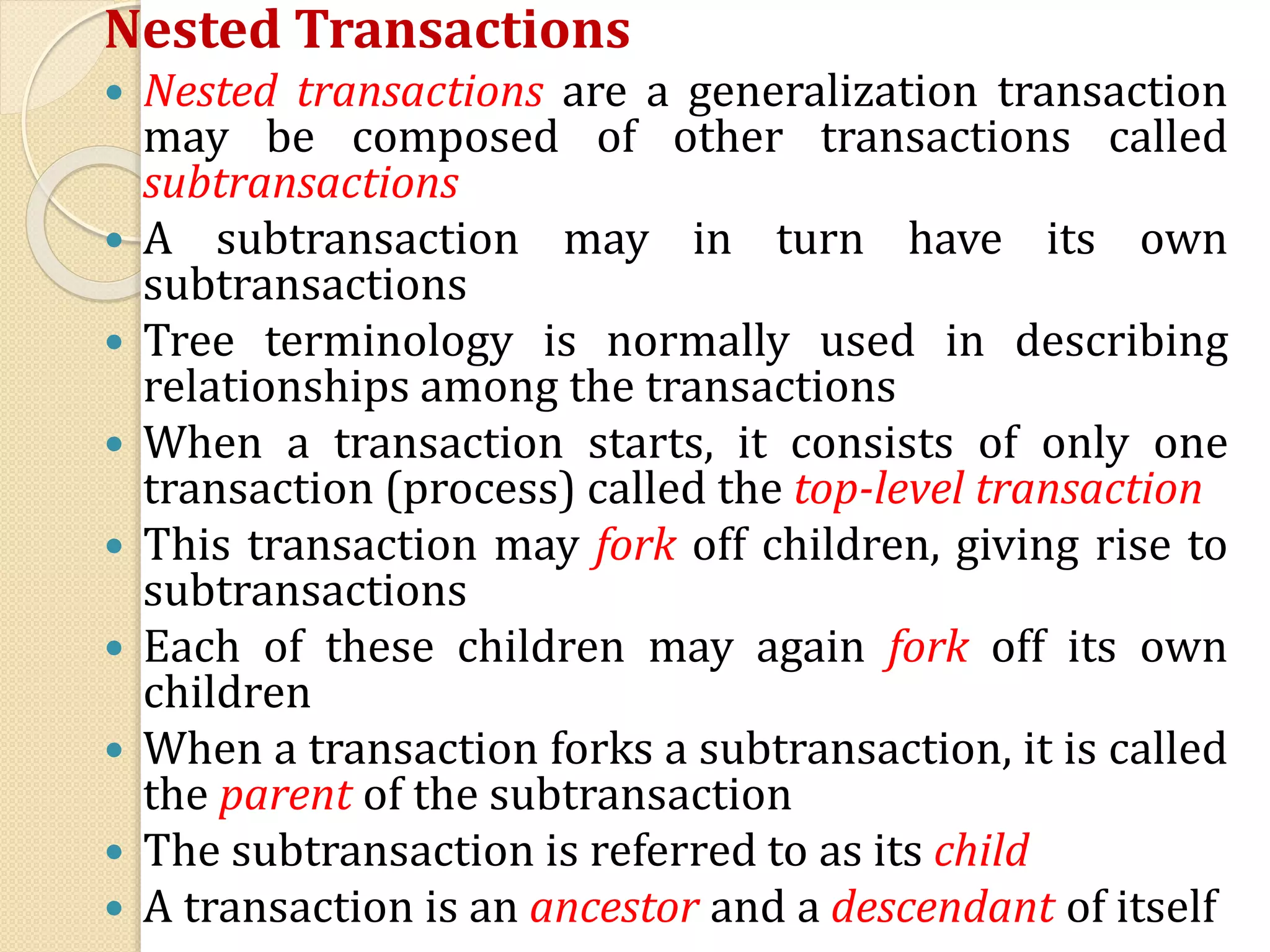 Nested Transactions
 Nested transactions are a generalization transaction
may be composed of other transactions called
subtransactions
 A subtransaction may in turn have its own
subtransactions
 Tree terminology is normally used in describing
relationships among the transactions
 When a transaction starts, it consists of only one
transaction (process) called the top-level transaction
 This transaction may fork off children, giving rise to
subtransactions
 Each of these children may again fork off its own
children
 When a transaction forks a subtransaction, it is called
the parent of the subtransaction
 The subtransaction is referred to as its child
 A transaction is an ancestor and a descendant of itself
 