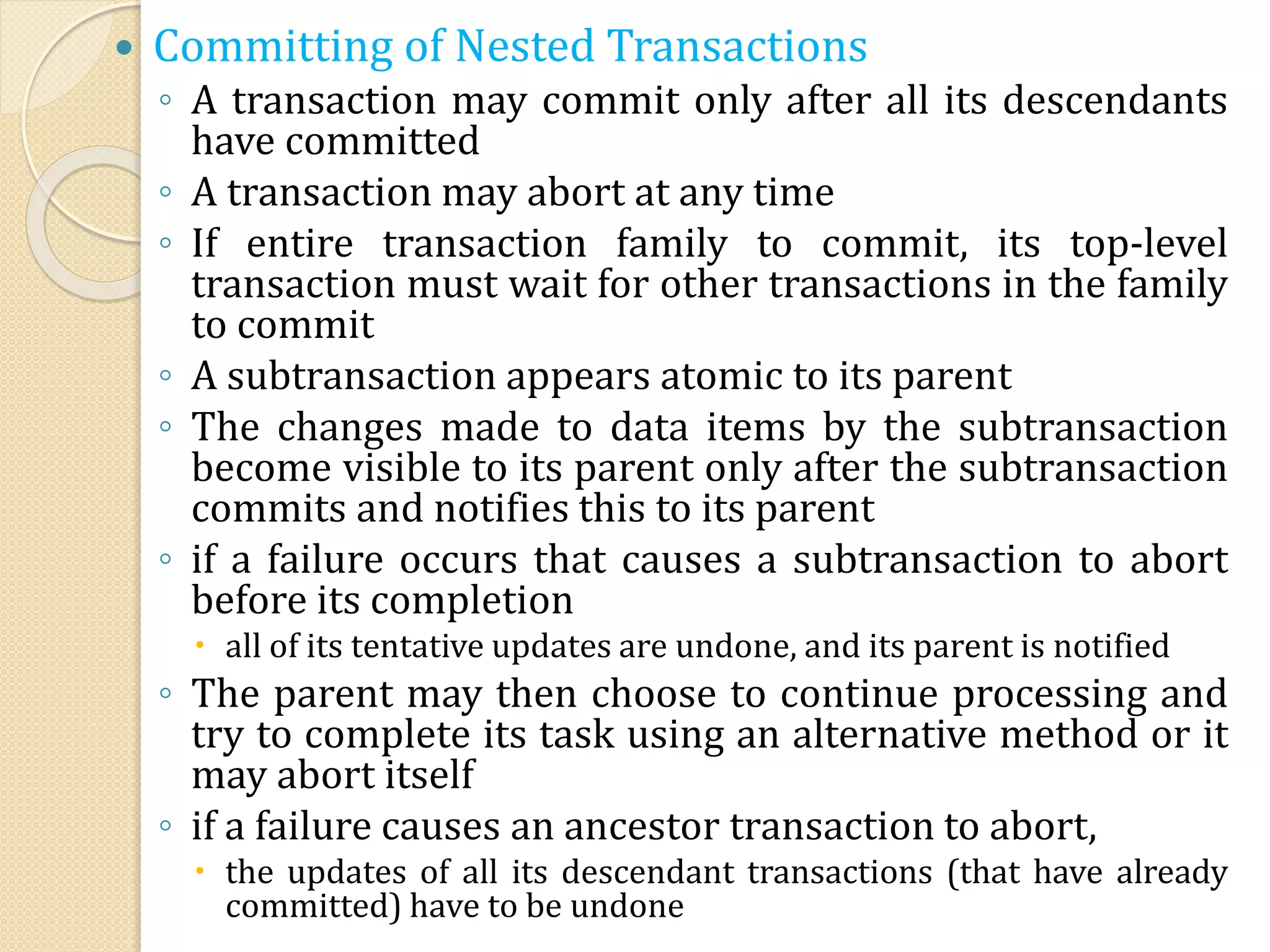  Committing of Nested Transactions
◦ A transaction may commit only after all its descendants
have committed
◦ A transaction may abort at any time
◦ If entire transaction family to commit, its top-level
transaction must wait for other transactions in the family
to commit
◦ A subtransaction appears atomic to its parent
◦ The changes made to data items by the subtransaction
become visible to its parent only after the subtransaction
commits and notifies this to its parent
◦ if a failure occurs that causes a subtransaction to abort
before its completion
 all of its tentative updates are undone, and its parent is notified
◦ The parent may then choose to continue processing and
try to complete its task using an alternative method or it
may abort itself
◦ if a failure causes an ancestor transaction to abort,
 the updates of all its descendant transactions (that have already
committed) have to be undone
 