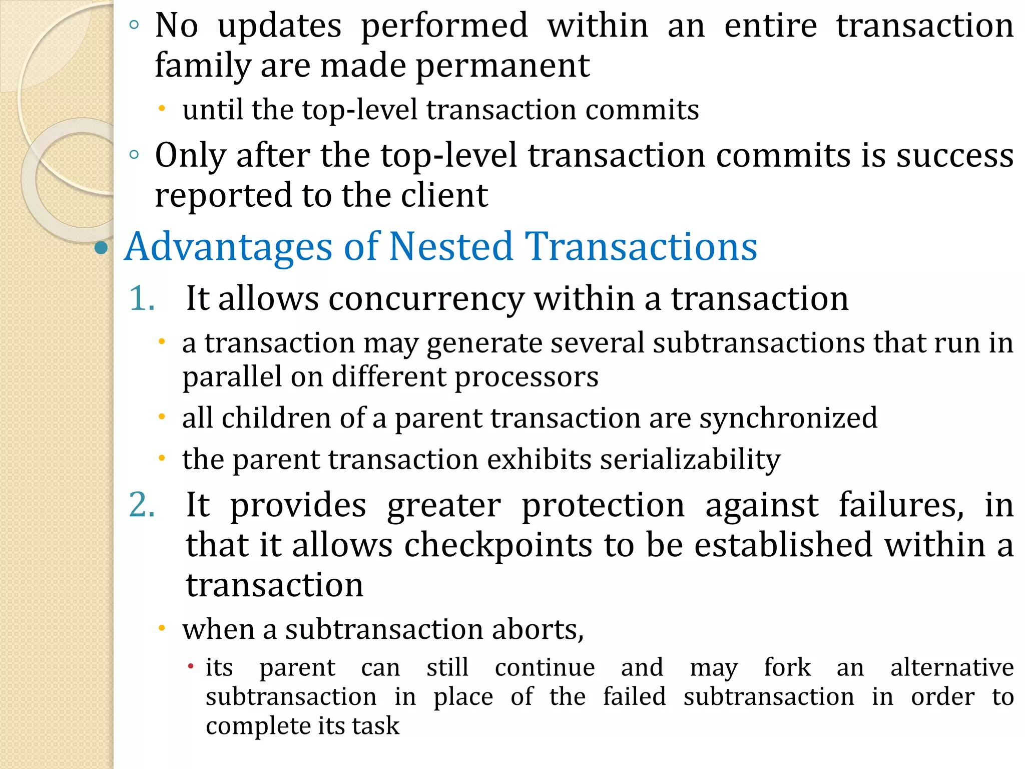 ◦ No updates performed within an entire transaction
family are made permanent
 until the top-level transaction commits
◦ Only after the top-level transaction commits is success
reported to the client
 Advantages of Nested Transactions
1. It allows concurrency within a transaction
 a transaction may generate several subtransactions that run in
parallel on different processors
 all children of a parent transaction are synchronized
 the parent transaction exhibits serializability
2. It provides greater protection against failures, in
that it allows checkpoints to be established within a
transaction
 when a subtransaction aborts,
 its parent can still continue and may fork an alternative
subtransaction in place of the failed subtransaction in order to
complete its task
 
