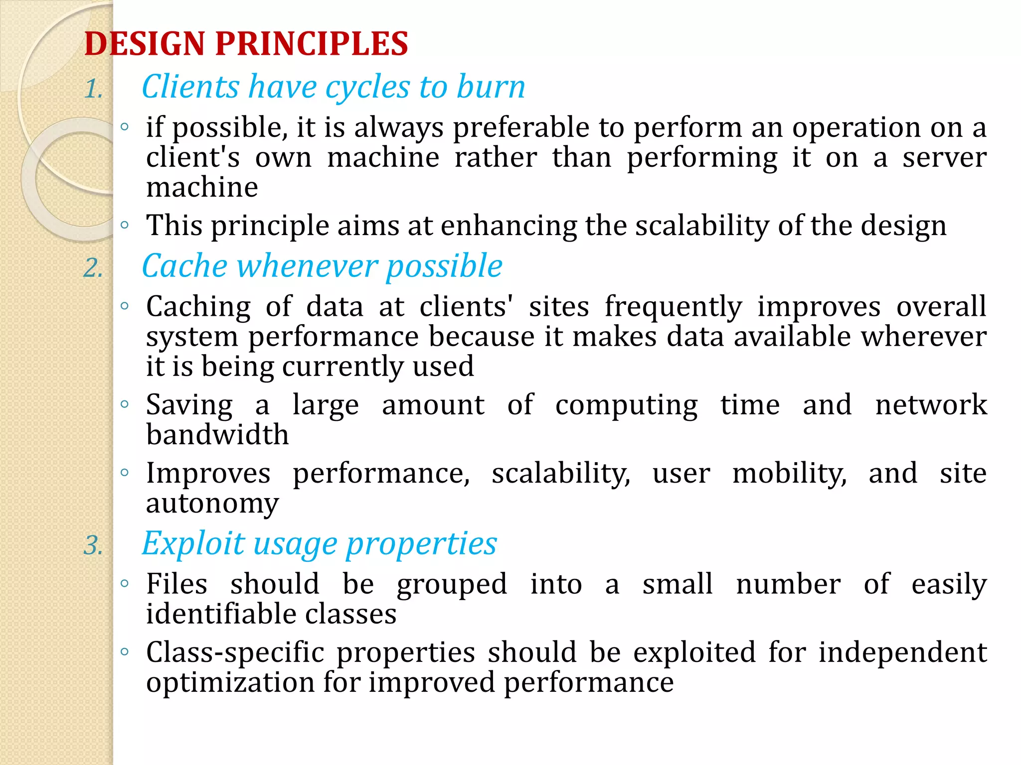 DESIGN PRINCIPLES
1. Clients have cycles to burn
◦ if possible, it is always preferable to perform an operation on a
client's own machine rather than performing it on a server
machine
◦ This principle aims at enhancing the scalability of the design
2. Cache whenever possible
◦ Caching of data at clients' sites frequently improves overall
system performance because it makes data available wherever
it is being currently used
◦ Saving a large amount of computing time and network
bandwidth
◦ Improves performance, scalability, user mobility, and site
autonomy
3. Exploit usage properties
◦ Files should be grouped into a small number of easily
identifiable classes
◦ Class-specific properties should be exploited for independent
optimization for improved performance
 