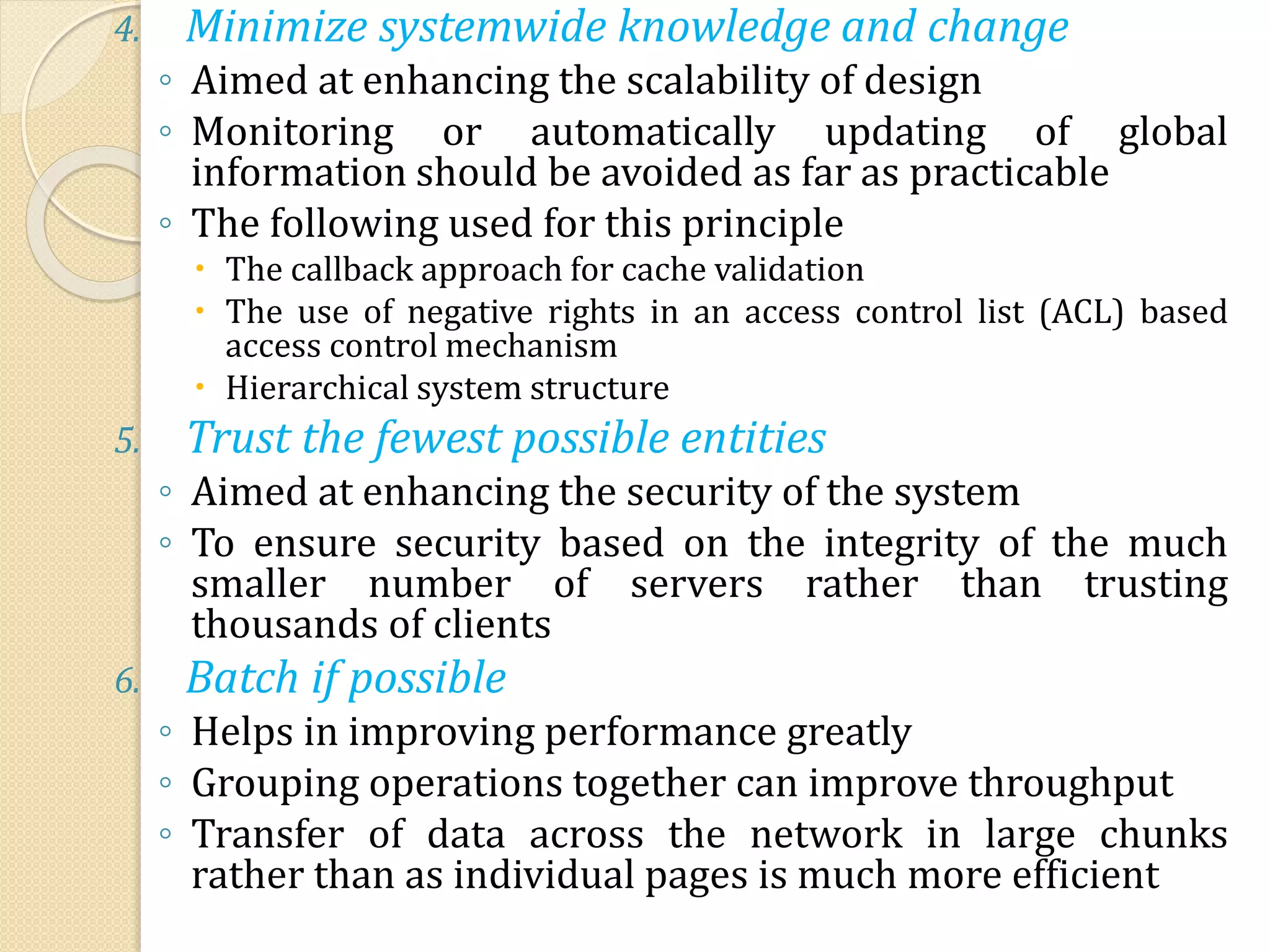 4. Minimize systemwide knowledge and change
◦ Aimed at enhancing the scalability of design
◦ Monitoring or automatically updating of global
information should be avoided as far as practicable
◦ The following used for this principle
 The callback approach for cache validation
 The use of negative rights in an access control list (ACL) based
access control mechanism
 Hierarchical system structure
5. Trust the fewest possible entities
◦ Aimed at enhancing the security of the system
◦ To ensure security based on the integrity of the much
smaller number of servers rather than trusting
thousands of clients
6. Batch if possible
◦ Helps in improving performance greatly
◦ Grouping operations together can improve throughput
◦ Transfer of data across the network in large chunks
rather than as individual pages is much more efficient
 