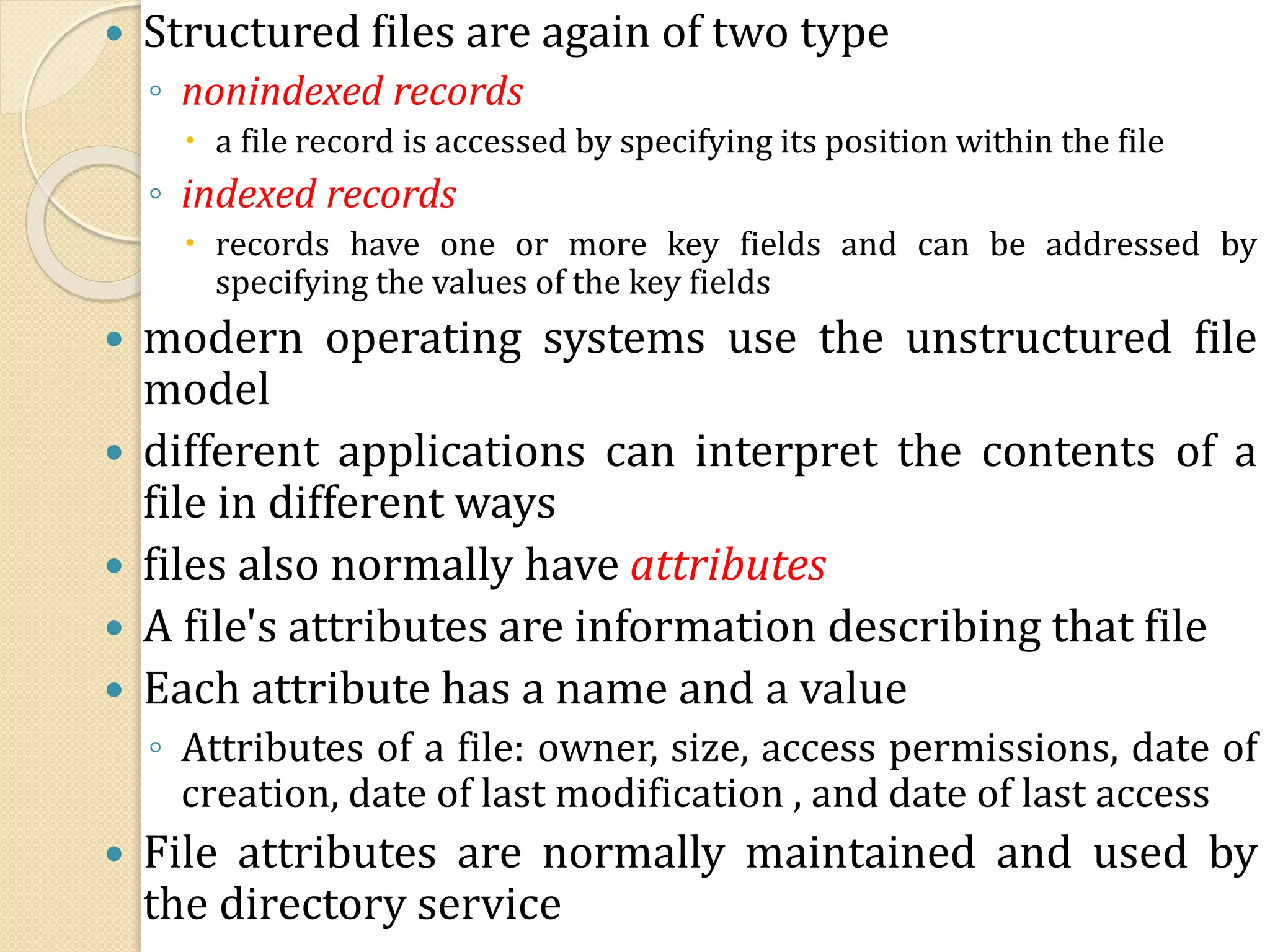  Structured files are again of two type
◦ nonindexed records
 a file record is accessed by specifying its position within the file
◦ indexed records
 records have one or more key fields and can be addressed by
specifying the values of the key fields
 modern operating systems use the unstructured file
model
 different applications can interpret the contents of a
file in different ways
 files also normally have attributes
 A file's attributes are information describing that file
 Each attribute has a name and a value
◦ Attributes of a file: owner, size, access permissions, date of
creation, date of last modification , and date of last access
 File attributes are normally maintained and used by
the directory service
 