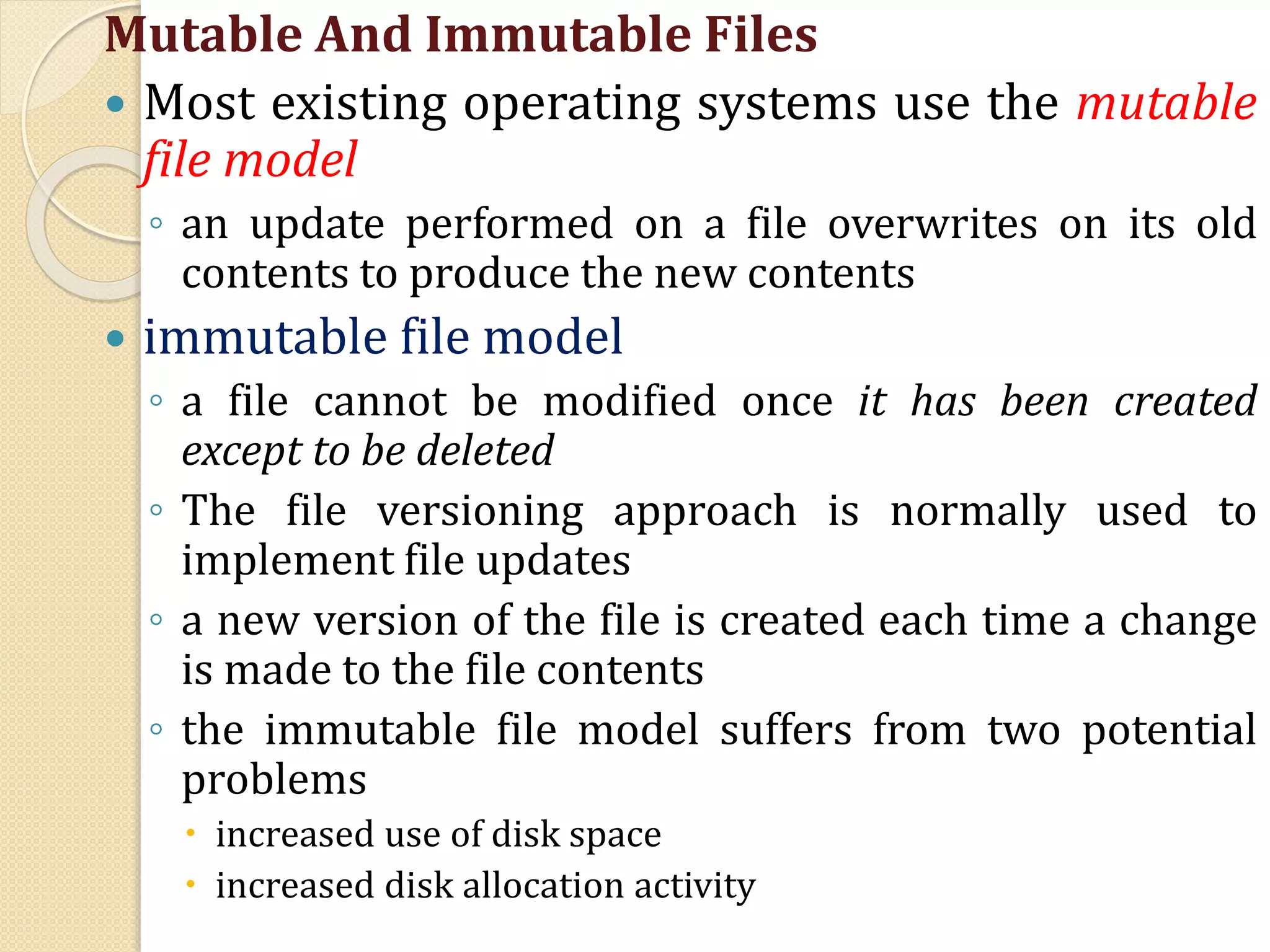 Mutable And Immutable Files
 Most existing operating systems use the mutable
file model
◦ an update performed on a file overwrites on its old
contents to produce the new contents
 immutable file model
◦ a file cannot be modified once it has been created
except to be deleted
◦ The file versioning approach is normally used to
implement file updates
◦ a new version of the file is created each time a change
is made to the file contents
◦ the immutable file model suffers from two potential
problems
 increased use of disk space
 increased disk allocation activity
 