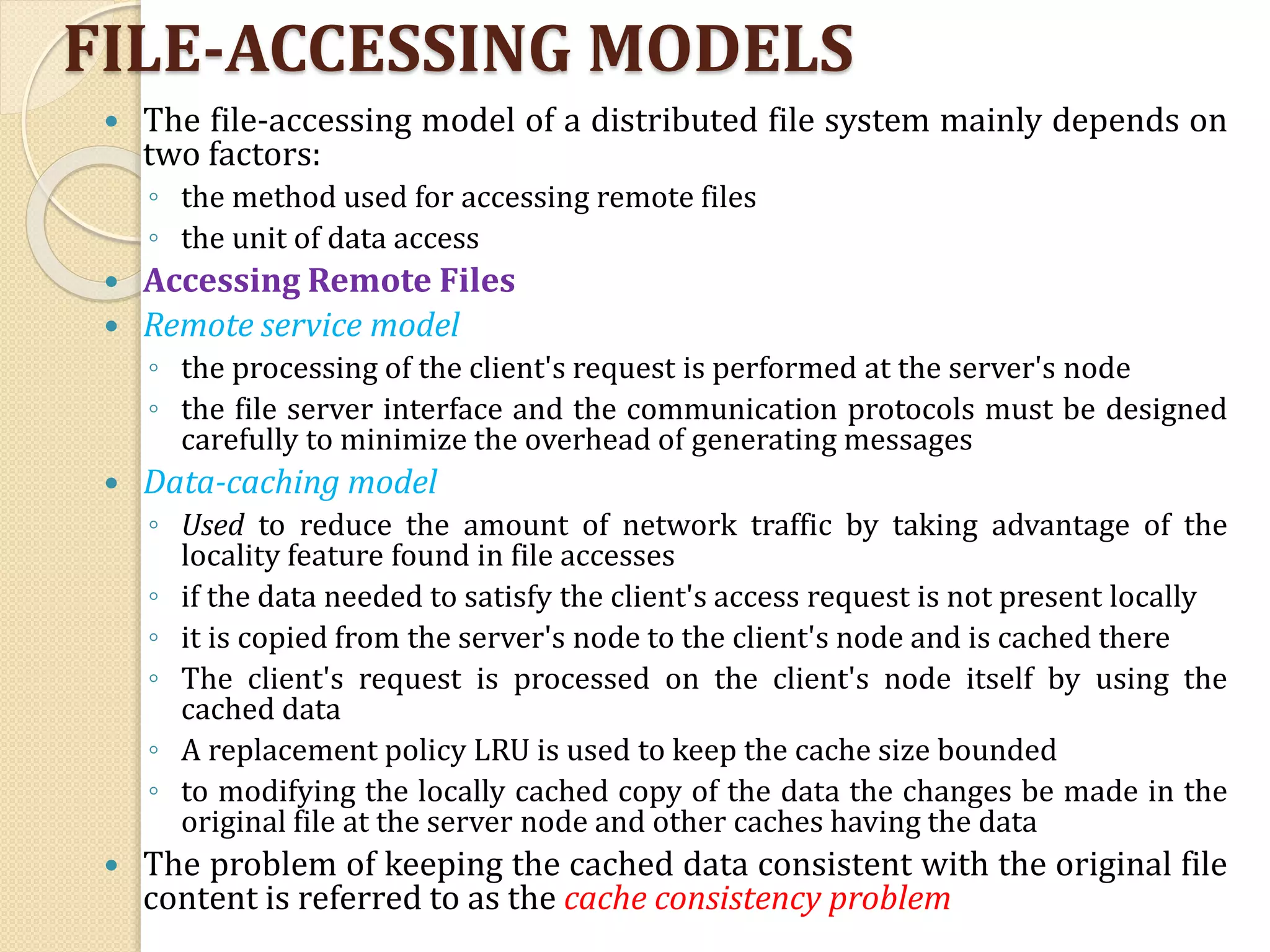 FILE-ACCESSING MODELS
 The file-accessing model of a distributed file system mainly depends on
two factors:
◦ the method used for accessing remote files
◦ the unit of data access
 Accessing Remote Files
 Remote service model
◦ the processing of the client's request is performed at the server's node
◦ the file server interface and the communication protocols must be designed
carefully to minimize the overhead of generating messages
 Data-caching model
◦ Used to reduce the amount of network traffic by taking advantage of the
locality feature found in file accesses
◦ if the data needed to satisfy the client's access request is not present locally
◦ it is copied from the server's node to the client's node and is cached there
◦ The client's request is processed on the client's node itself by using the
cached data
◦ A replacement policy LRU is used to keep the cache size bounded
◦ to modifying the locally cached copy of the data the changes be made in the
original file at the server node and other caches having the data
 The problem of keeping the cached data consistent with the original file
content is referred to as the cache consistency problem
 