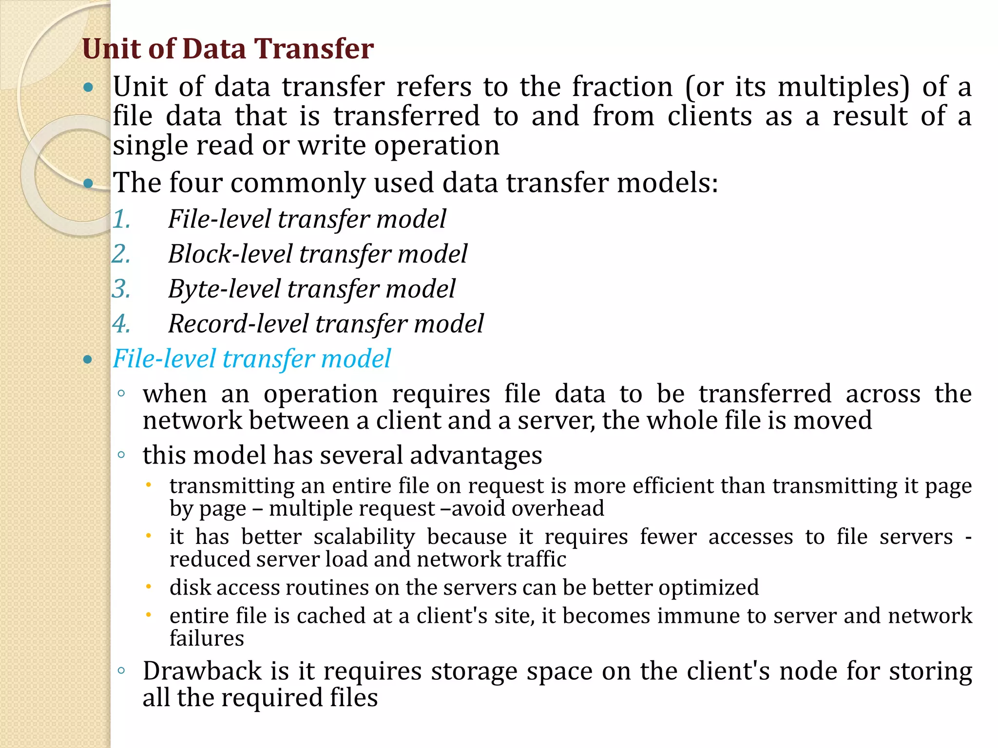 Unit of Data Transfer
 Unit of data transfer refers to the fraction (or its multiples) of a
file data that is transferred to and from clients as a result of a
single read or write operation
 The four commonly used data transfer models:
1. File-level transfer model
2. Block-level transfer model
3. Byte-level transfer model
4. Record-level transfer model
 File-level transfer model
◦ when an operation requires file data to be transferred across the
network between a client and a server, the whole file is moved
◦ this model has several advantages
 transmitting an entire file on request is more efficient than transmitting it page
by page – multiple request –avoid overhead
 it has better scalability because it requires fewer accesses to file servers -
reduced server load and network traffic
 disk access routines on the servers can be better optimized
 entire file is cached at a client's site, it becomes immune to server and network
failures
◦ Drawback is it requires storage space on the client's node for storing
all the required files
 