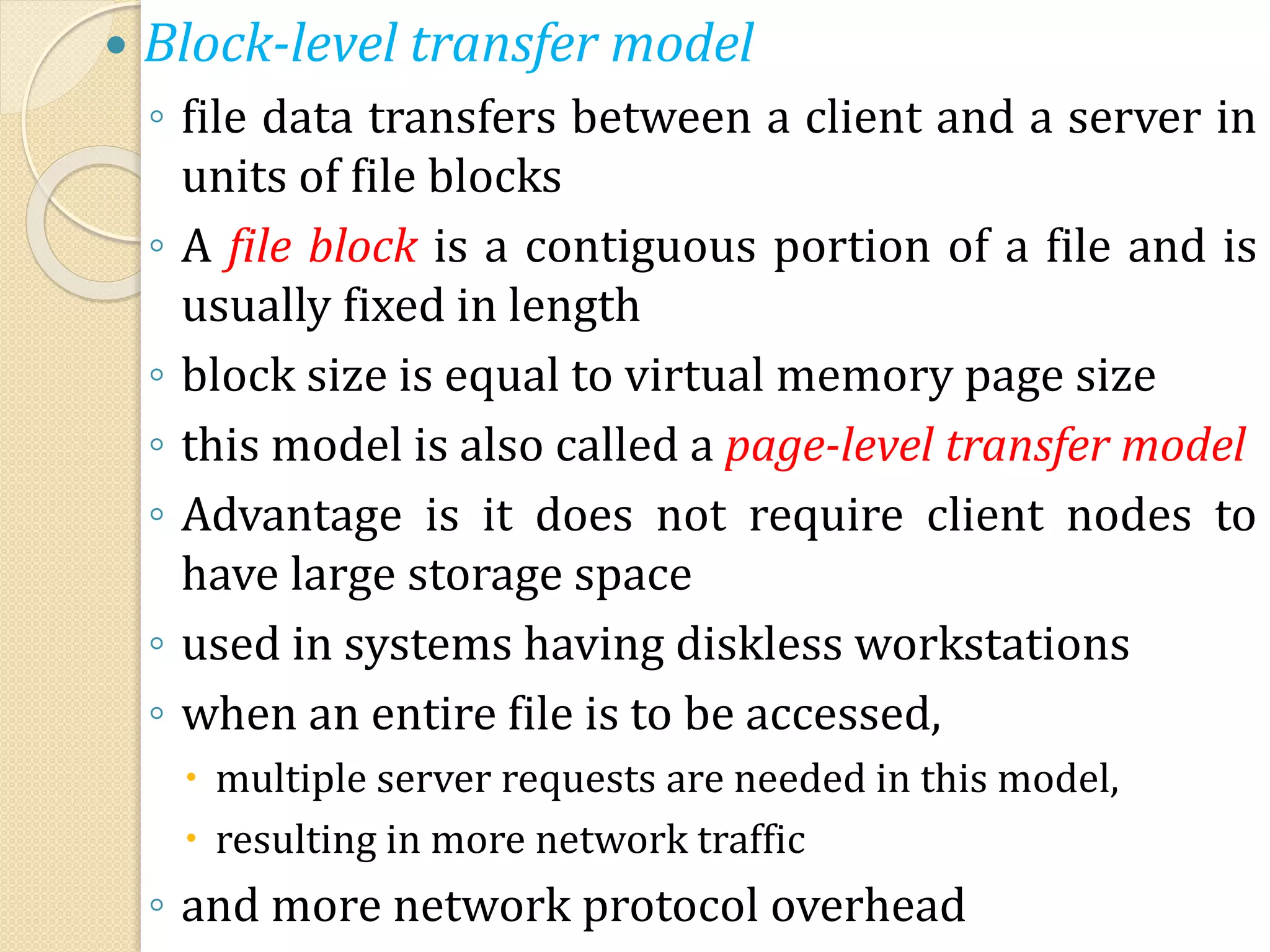  Block-level transfer model
◦ file data transfers between a client and a server in
units of file blocks
◦ A file block is a contiguous portion of a file and is
usually fixed in length
◦ block size is equal to virtual memory page size
◦ this model is also called a page-level transfer model
◦ Advantage is it does not require client nodes to
have large storage space
◦ used in systems having diskless workstations
◦ when an entire file is to be accessed,
 multiple server requests are needed in this model,
 resulting in more network traffic
◦ and more network protocol overhead
 