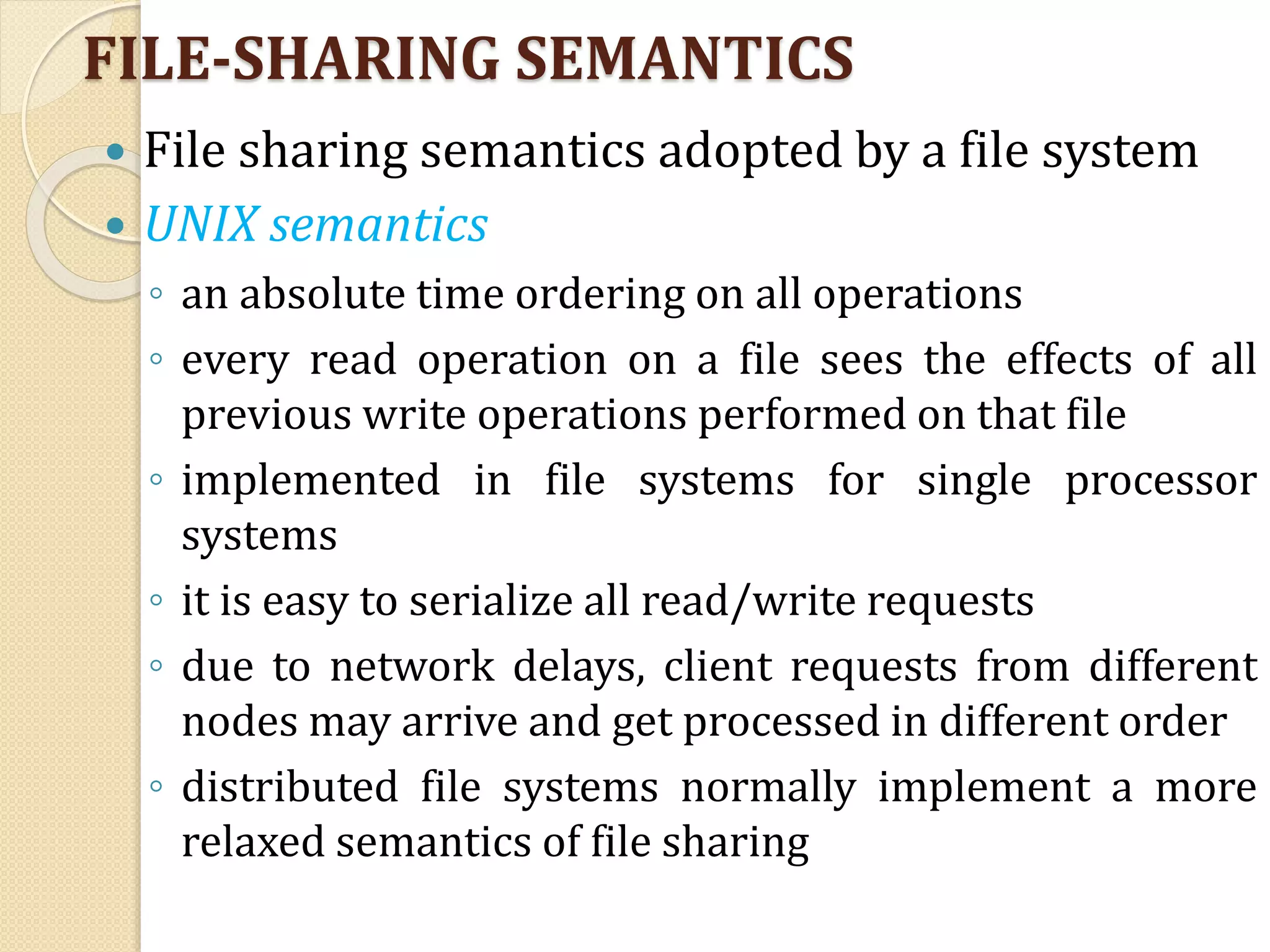 FILE-SHARING SEMANTICS
 File sharing semantics adopted by a file system
 UNIX semantics
◦ an absolute time ordering on all operations
◦ every read operation on a file sees the effects of all
previous write operations performed on that file
◦ implemented in file systems for single processor
systems
◦ it is easy to serialize all read/write requests
◦ due to network delays, client requests from different
nodes may arrive and get processed in different order
◦ distributed file systems normally implement a more
relaxed semantics of file sharing
 