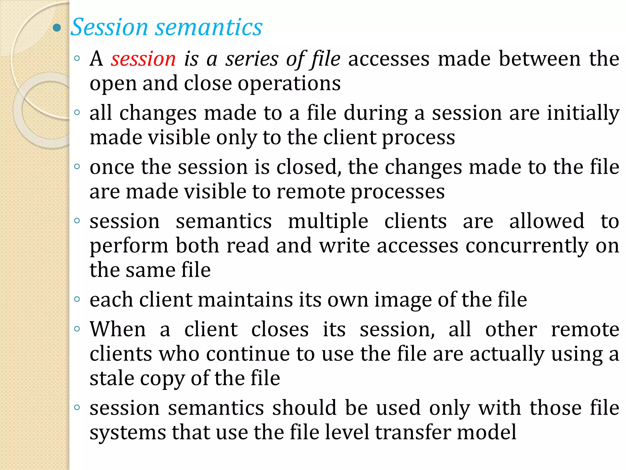  Session semantics
◦ A session is a series of file accesses made between the
open and close operations
◦ all changes made to a file during a session are initially
made visible only to the client process
◦ once the session is closed, the changes made to the file
are made visible to remote processes
◦ session semantics multiple clients are allowed to
perform both read and write accesses concurrently on
the same file
◦ each client maintains its own image of the file
◦ When a client closes its session, all other remote
clients who continue to use the file are actually using a
stale copy of the file
◦ session semantics should be used only with those file
systems that use the file level transfer model
 