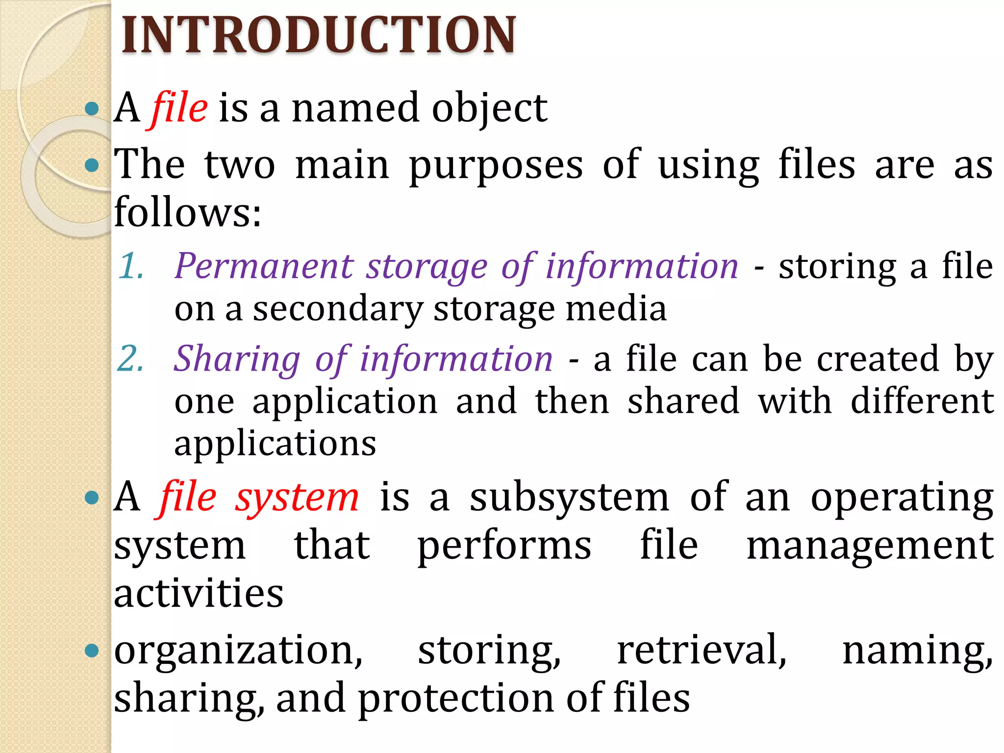 INTRODUCTION
 A file is a named object
 The two main purposes of using files are as
follows:
1. Permanent storage of information - storing a file
on a secondary storage media
2. Sharing of information - a file can be created by
one application and then shared with different
applications
 A file system is a subsystem of an operating
system that performs file management
activities
 organization, storing, retrieval, naming,
sharing, and protection of files
 