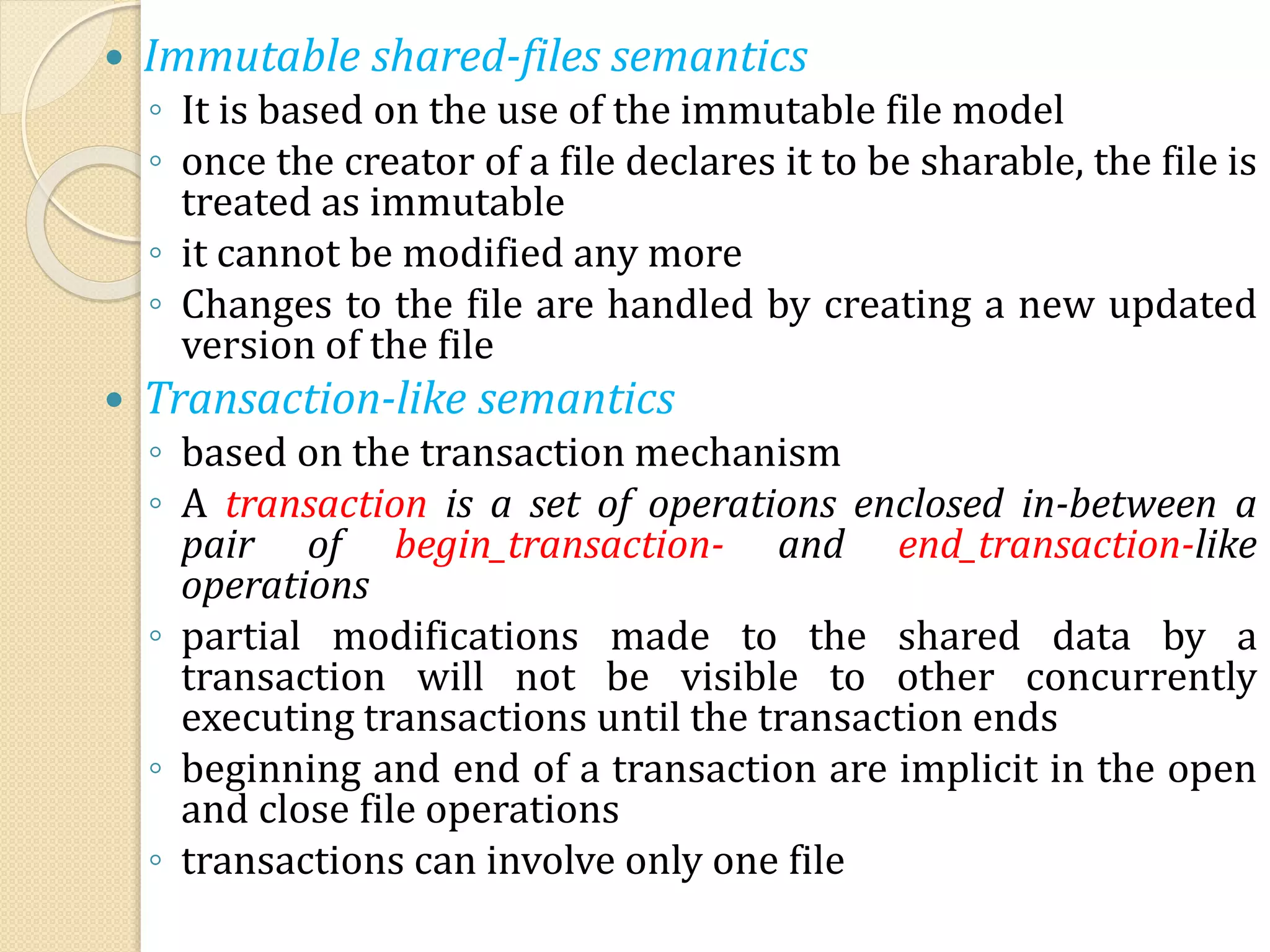  Immutable shared-files semantics
◦ It is based on the use of the immutable file model
◦ once the creator of a file declares it to be sharable, the file is
treated as immutable
◦ it cannot be modified any more
◦ Changes to the file are handled by creating a new updated
version of the file
 Transaction-like semantics
◦ based on the transaction mechanism
◦ A transaction is a set of operations enclosed in-between a
pair of begin_transaction- and end_transaction-like
operations
◦ partial modifications made to the shared data by a
transaction will not be visible to other concurrently
executing transactions until the transaction ends
◦ beginning and end of a transaction are implicit in the open
and close file operations
◦ transactions can involve only one file
 