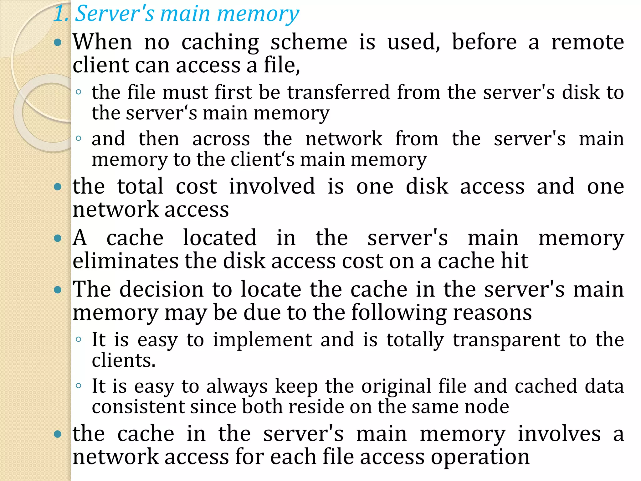 1. Server's main memory
 When no caching scheme is used, before a remote
client can access a file,
◦ the file must first be transferred from the server's disk to
the server‘s main memory
◦ and then across the network from the server's main
memory to the client‘s main memory
 the total cost involved is one disk access and one
network access
 A cache located in the server's main memory
eliminates the disk access cost on a cache hit
 The decision to locate the cache in the server's main
memory may be due to the following reasons
◦ It is easy to implement and is totally transparent to the
clients.
◦ It is easy to always keep the original file and cached data
consistent since both reside on the same node
 the cache in the server's main memory involves a
network access for each file access operation
 