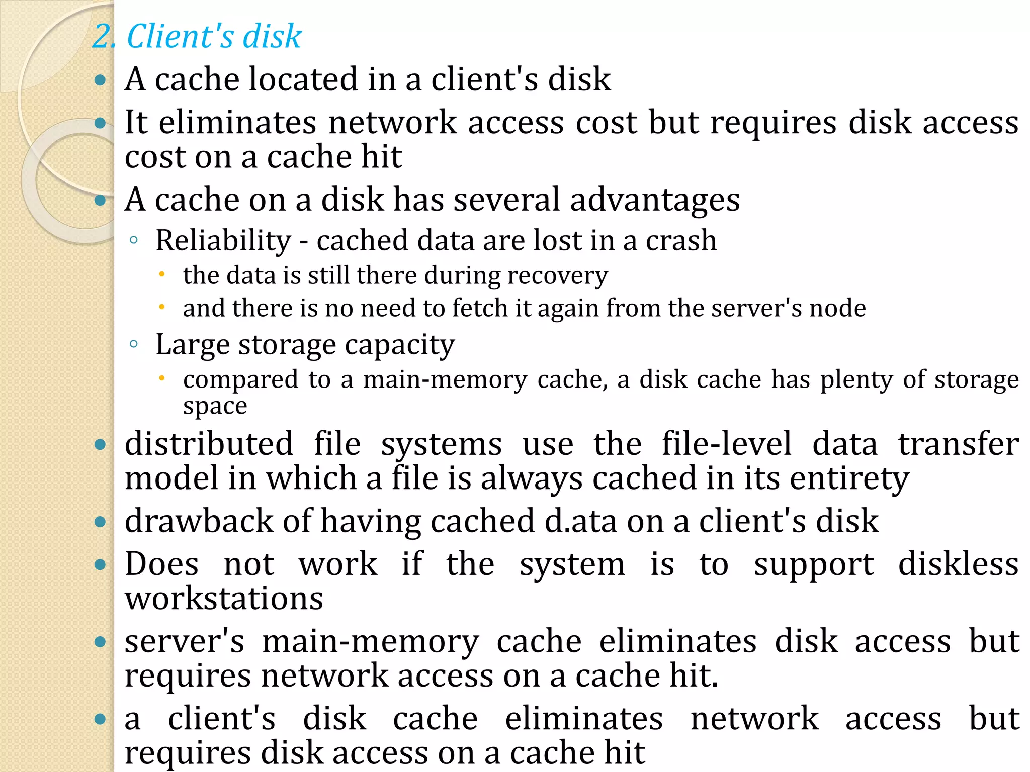 2. Client's disk
 A cache located in a client's disk
 It eliminates network access cost but requires disk access
cost on a cache hit
 A cache on a disk has several advantages
◦ Reliability - cached data are lost in a crash
 the data is still there during recovery
 and there is no need to fetch it again from the server's node
◦ Large storage capacity
 compared to a main-memory cache, a disk cache has plenty of storage
space
 distributed file systems use the file-level data transfer
model in which a file is always cached in its entirety
 drawback of having cached d.ata on a client's disk
 Does not work if the system is to support diskless
workstations
 server's main-memory cache eliminates disk access but
requires network access on a cache hit.
 a client's disk cache eliminates network access but
requires disk access on a cache hit
 