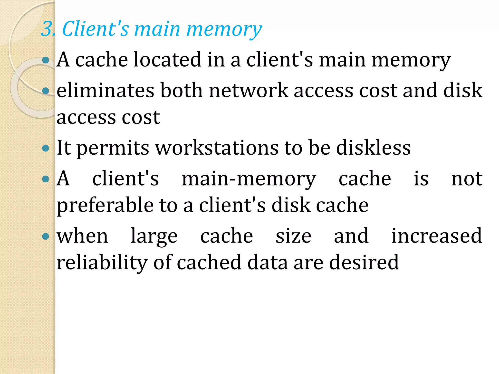 3. Client's main memory
 A cache located in a client's main memory
 eliminates both network access cost and disk
access cost
 It permits workstations to be diskless
 A client's main-memory cache is not
preferable to a client's disk cache
 when large cache size and increased
reliability of cached data are desired
 