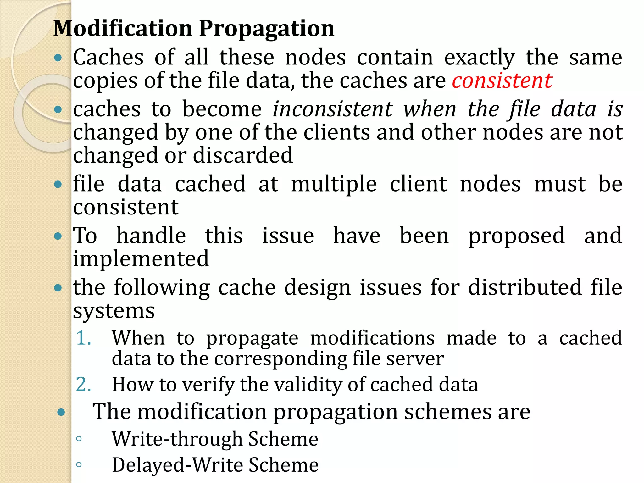 Modification Propagation
 Caches of all these nodes contain exactly the same
copies of the file data, the caches are consistent
 caches to become inconsistent when the file data is
changed by one of the clients and other nodes are not
changed or discarded
 file data cached at multiple client nodes must be
consistent
 To handle this issue have been proposed and
implemented
 the following cache design issues for distributed file
systems
1. When to propagate modifications made to a cached
data to the corresponding file server
2. How to verify the validity of cached data
 The modification propagation schemes are
◦ Write-through Scheme
◦ Delayed-Write Scheme
 