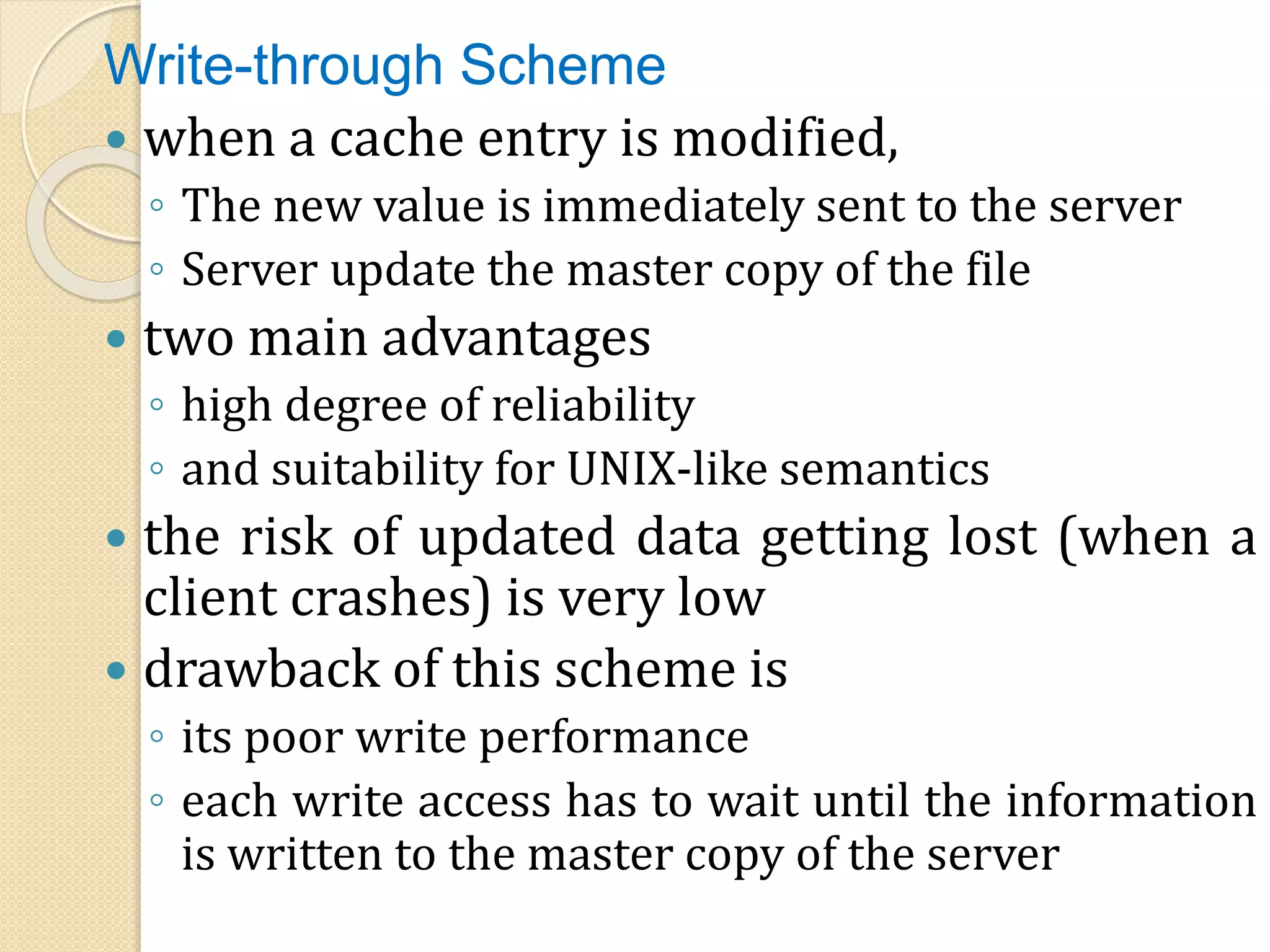 Write-through Scheme
 when a cache entry is modified,
◦ The new value is immediately sent to the server
◦ Server update the master copy of the file
 two main advantages
◦ high degree of reliability
◦ and suitability for UNIX-like semantics
 the risk of updated data getting lost (when a
client crashes) is very low
 drawback of this scheme is
◦ its poor write performance
◦ each write access has to wait until the information
is written to the master copy of the server
 