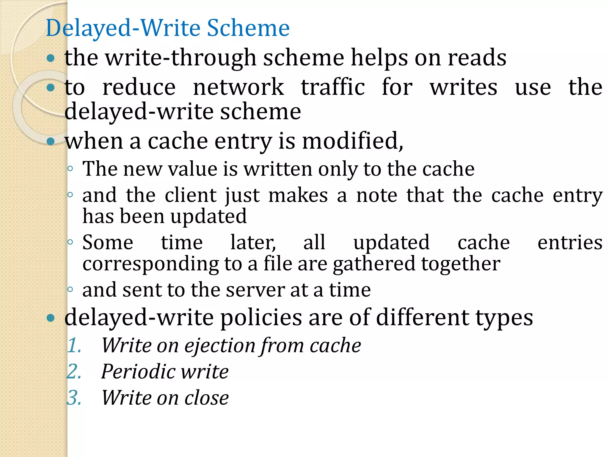Delayed-Write Scheme
 the write-through scheme helps on reads
 to reduce network traffic for writes use the
delayed-write scheme
 when a cache entry is modified,
◦ The new value is written only to the cache
◦ and the client just makes a note that the cache entry
has been updated
◦ Some time later, all updated cache entries
corresponding to a file are gathered together
◦ and sent to the server at a time
 delayed-write policies are of different types
1. Write on ejection from cache
2. Periodic write
3. Write on close
 