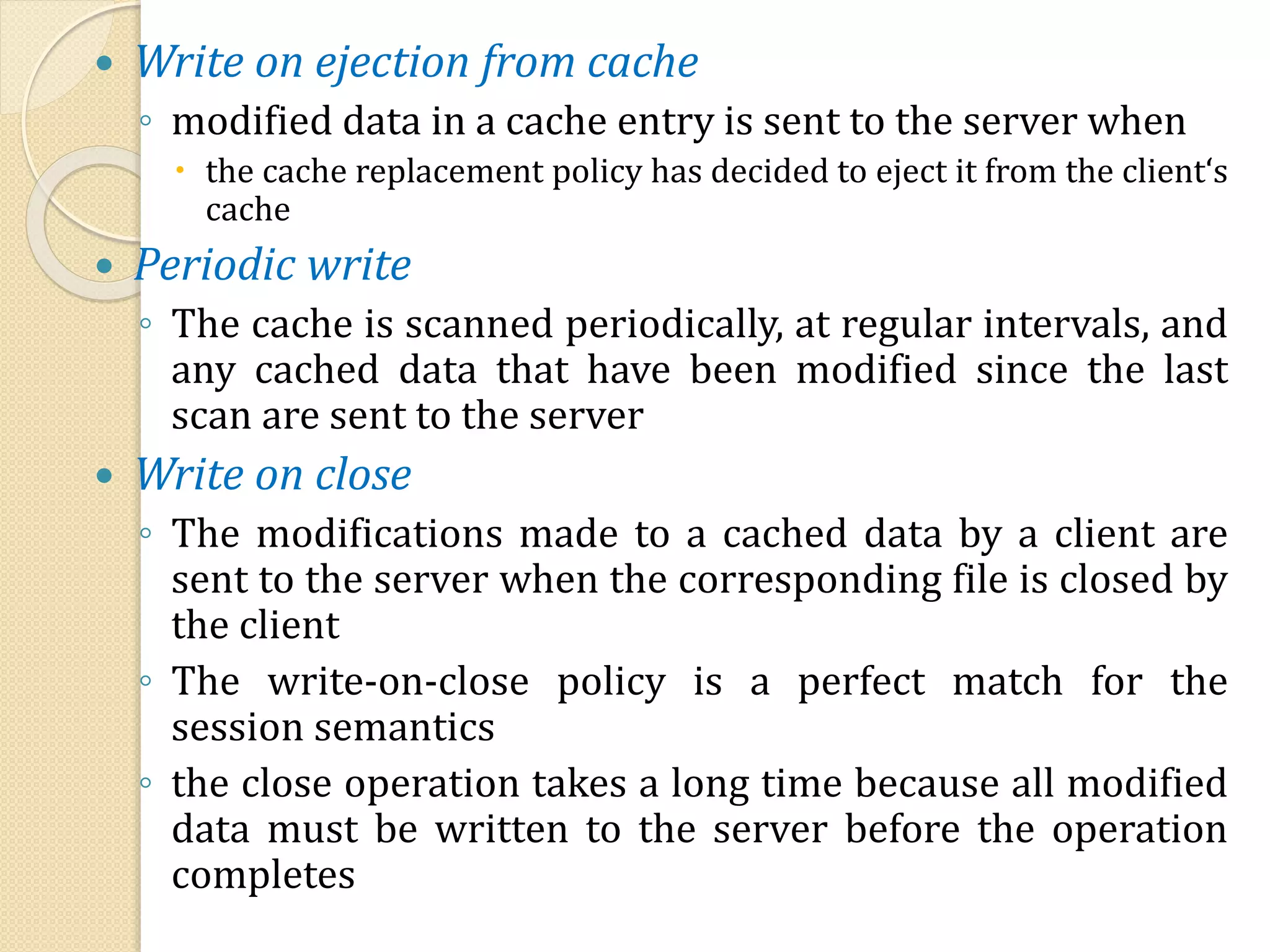  Write on ejection from cache
◦ modified data in a cache entry is sent to the server when
 the cache replacement policy has decided to eject it from the client‘s
cache
 Periodic write
◦ The cache is scanned periodically, at regular intervals, and
any cached data that have been modified since the last
scan are sent to the server
 Write on close
◦ The modifications made to a cached data by a client are
sent to the server when the corresponding file is closed by
the client
◦ The write-on-close policy is a perfect match for the
session semantics
◦ the close operation takes a long time because all modified
data must be written to the server before the operation
completes
 