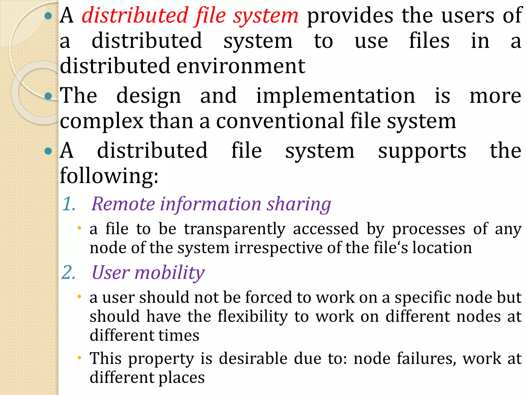  A distributed file system provides the users of
a distributed system to use files in a
distributed environment
 The design and implementation is more
complex than a conventional file system
 A distributed file system supports the
following:
1. Remote information sharing
 a file to be transparently accessed by processes of any
node of the system irrespective of the file‘s location
2. User mobility
 a user should not be forced to work on a specific node but
should have the flexibility to work on different nodes at
different times
 This property is desirable due to: node failures, work at
different places
 