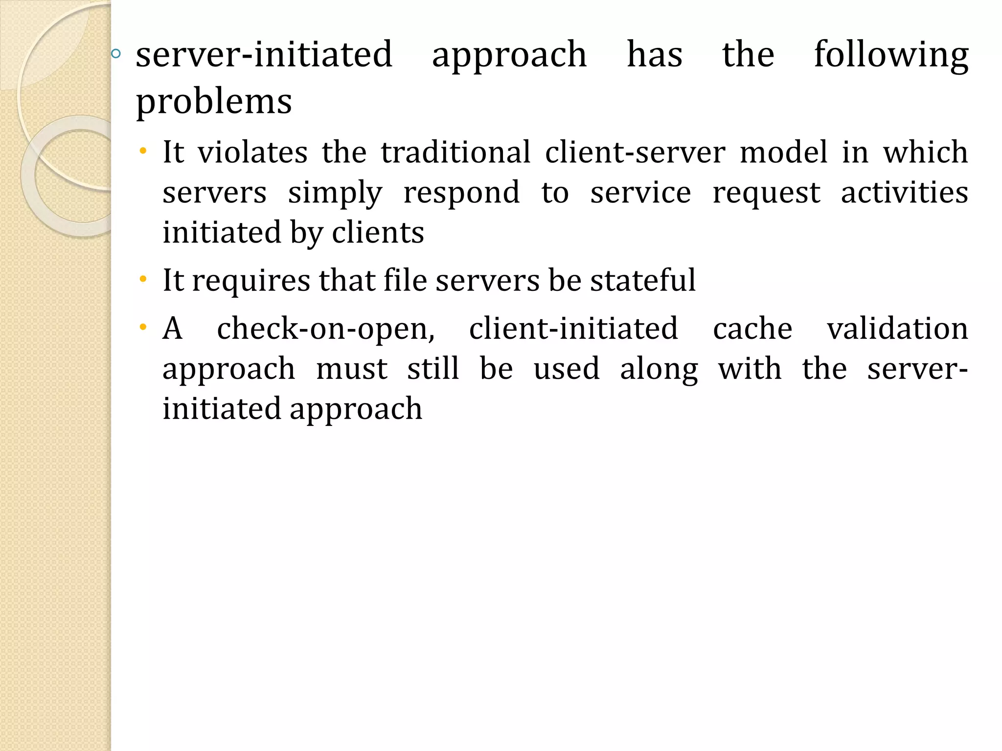 ◦ server-initiated approach has the following
problems
 It violates the traditional client-server model in which
servers simply respond to service request activities
initiated by clients
 It requires that file servers be stateful
 A check-on-open, client-initiated cache validation
approach must still be used along with the server-
initiated approach
 