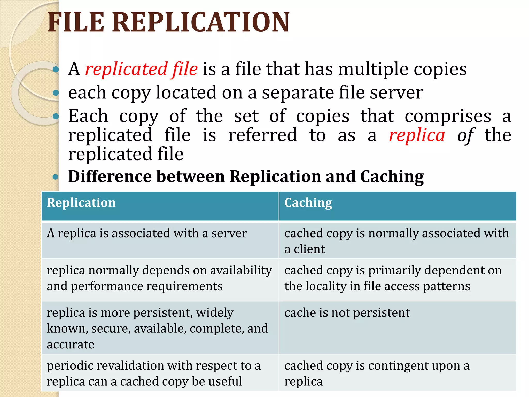 FILE REPLICATION
 A replicated file is a file that has multiple copies
 each copy located on a separate file server
 Each copy of the set of copies that comprises a
replicated file is referred to as a replica of the
replicated file
 Difference between Replication and Caching
Replication Caching
A replica is associated with a server cached copy is normally associated with
a client
replica normally depends on availability
and performance requirements
cached copy is primarily dependent on
the locality in file access patterns
replica is more persistent, widely
known, secure, available, complete, and
accurate
cache is not persistent
periodic revalidation with respect to a
replica can a cached copy be useful
cached copy is contingent upon a
replica
 