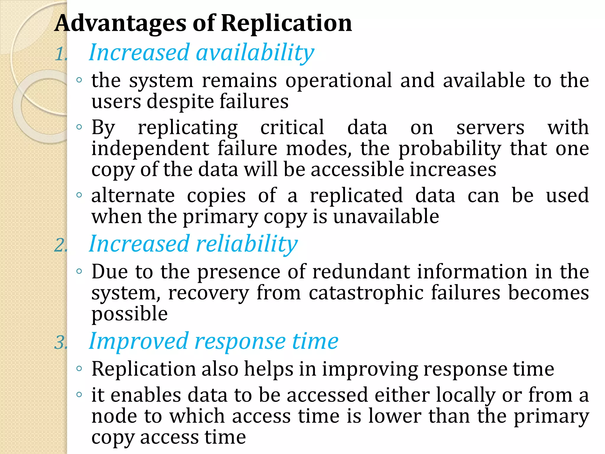 Advantages of Replication
1. Increased availability
◦ the system remains operational and available to the
users despite failures
◦ By replicating critical data on servers with
independent failure modes, the probability that one
copy of the data will be accessible increases
◦ alternate copies of a replicated data can be used
when the primary copy is unavailable
2. Increased reliability
◦ Due to the presence of redundant information in the
system, recovery from catastrophic failures becomes
possible
3. Improved response time
◦ Replication also helps in improving response time
◦ it enables data to be accessed either locally or from a
node to which access time is lower than the primary
copy access time
 