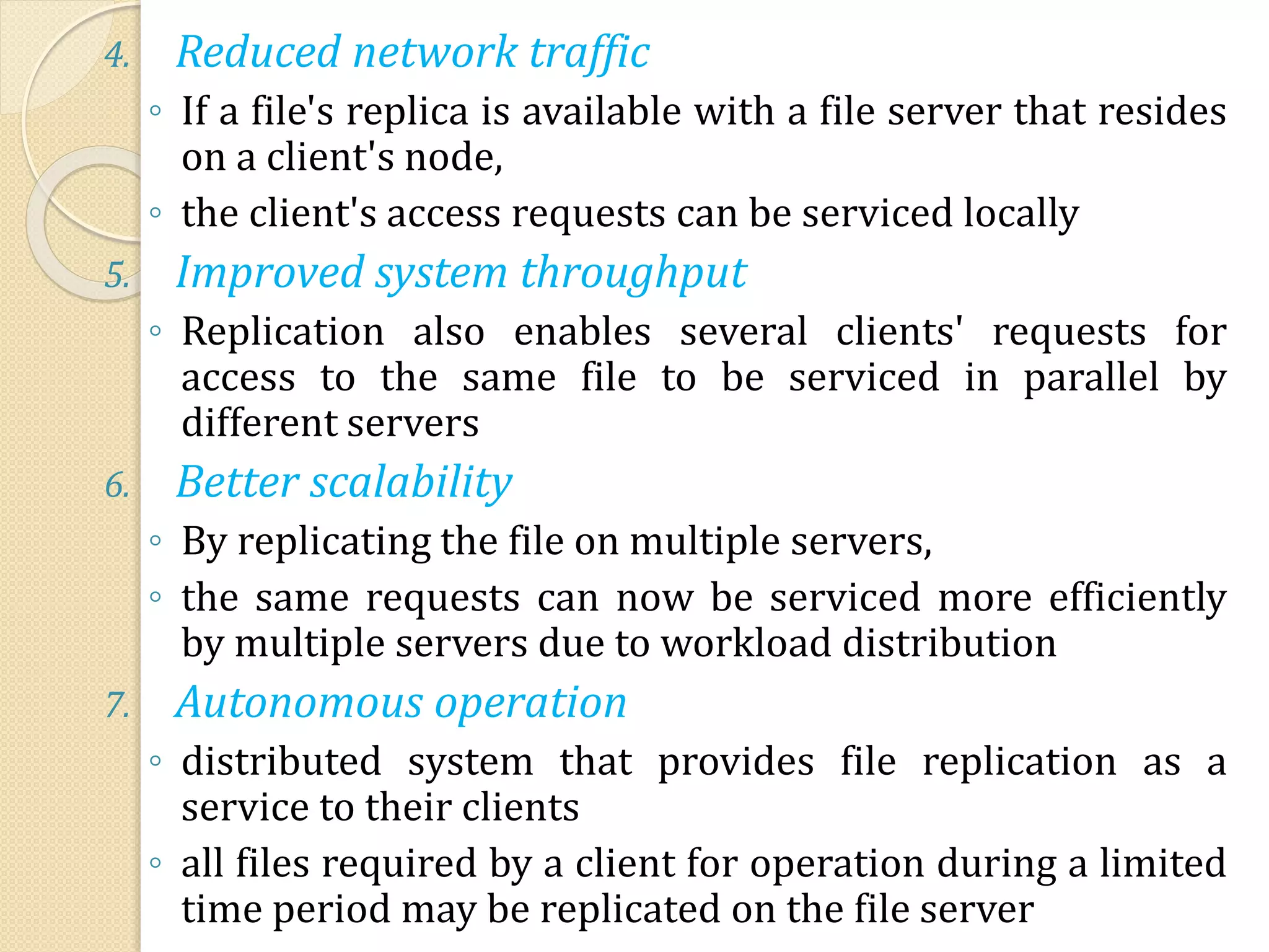 4. Reduced network traffic
◦ If a file's replica is available with a file server that resides
on a client's node,
◦ the client's access requests can be serviced locally
5. Improved system throughput
◦ Replication also enables several clients' requests for
access to the same file to be serviced in parallel by
different servers
6. Better scalability
◦ By replicating the file on multiple servers,
◦ the same requests can now be serviced more efficiently
by multiple servers due to workload distribution
7. Autonomous operation
◦ distributed system that provides file replication as a
service to their clients
◦ all files required by a client for operation during a limited
time period may be replicated on the file server
 
