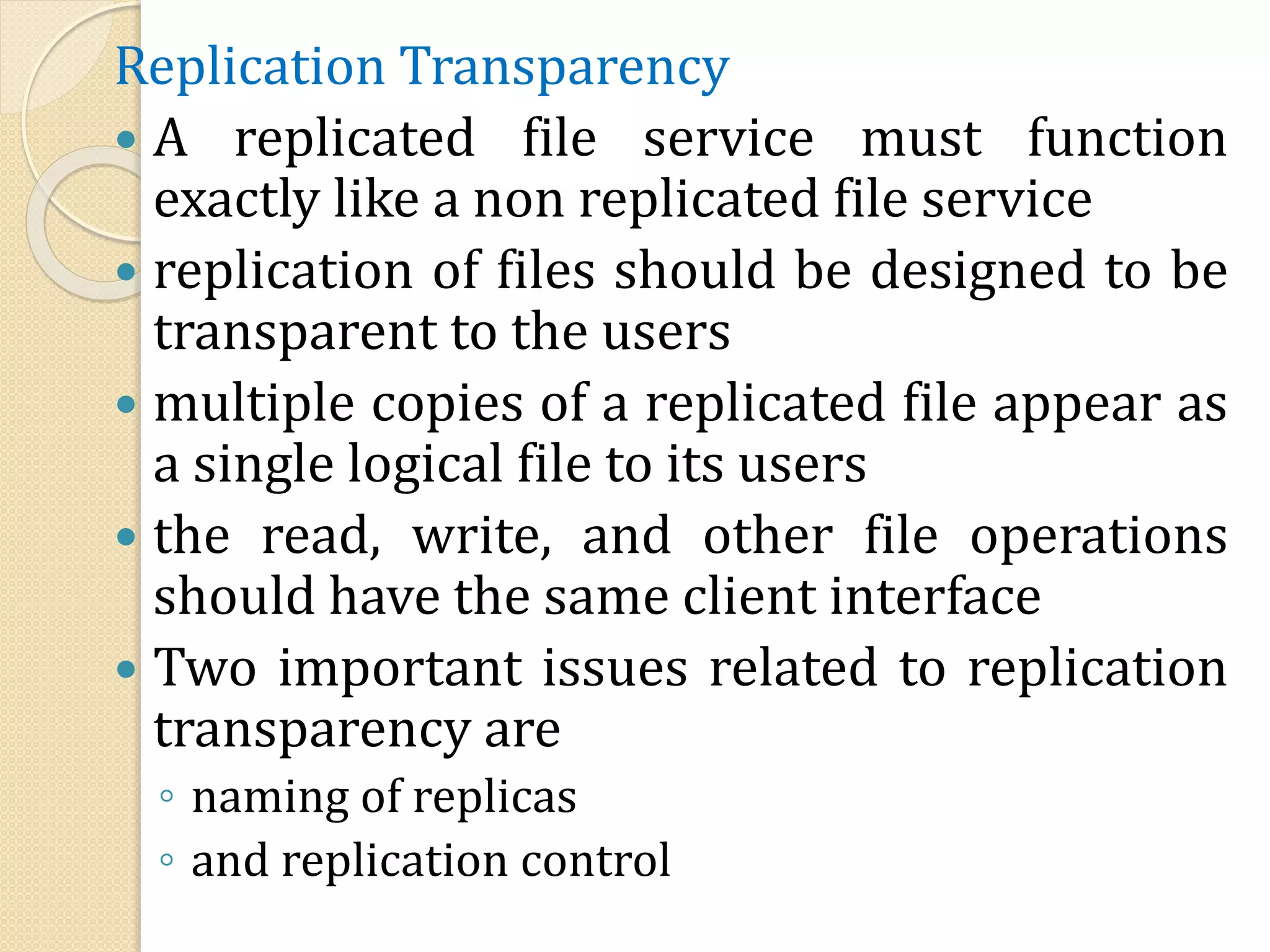 Replication Transparency
 A replicated file service must function
exactly like a non replicated file service
 replication of files should be designed to be
transparent to the users
 multiple copies of a replicated file appear as
a single logical file to its users
 the read, write, and other file operations
should have the same client interface
 Two important issues related to replication
transparency are
◦ naming of replicas
◦ and replication control
 
