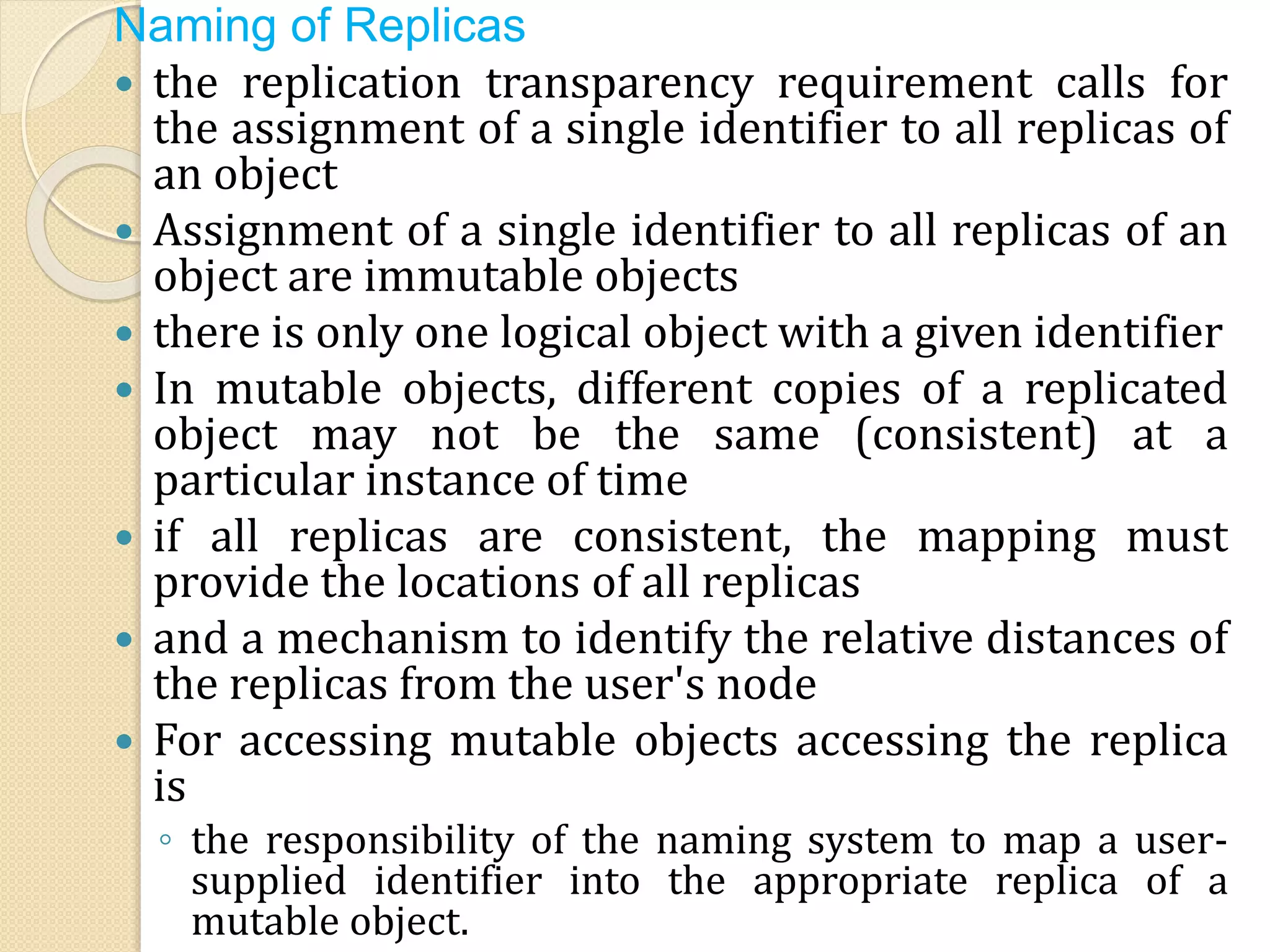 Naming of Replicas
 the replication transparency requirement calls for
the assignment of a single identifier to all replicas of
an object
 Assignment of a single identifier to all replicas of an
object are immutable objects
 there is only one logical object with a given identifier
 In mutable objects, different copies of a replicated
object may not be the same (consistent) at a
particular instance of time
 if all replicas are consistent, the mapping must
provide the locations of all replicas
 and a mechanism to identify the relative distances of
the replicas from the user's node
 For accessing mutable objects accessing the replica
is
◦ the responsibility of the naming system to map a user-
supplied identifier into the appropriate replica of a
mutable object.
 