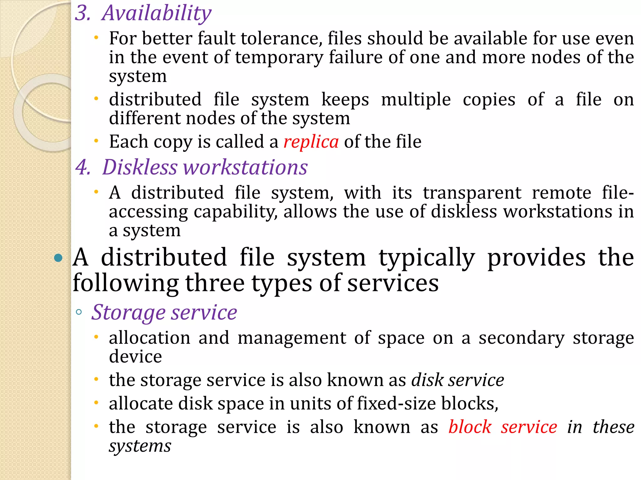3. Availability
 For better fault tolerance, files should be available for use even
in the event of temporary failure of one and more nodes of the
system
 distributed file system keeps multiple copies of a file on
different nodes of the system
 Each copy is called a replica of the file
4. Diskless workstations
 A distributed file system, with its transparent remote file-
accessing capability, allows the use of diskless workstations in
a system
 A distributed file system typically provides the
following three types of services
◦ Storage service
 allocation and management of space on a secondary storage
device
 the storage service is also known as disk service
 allocate disk space in units of fixed-size blocks,
 the storage service is also known as block service in these
systems
 
