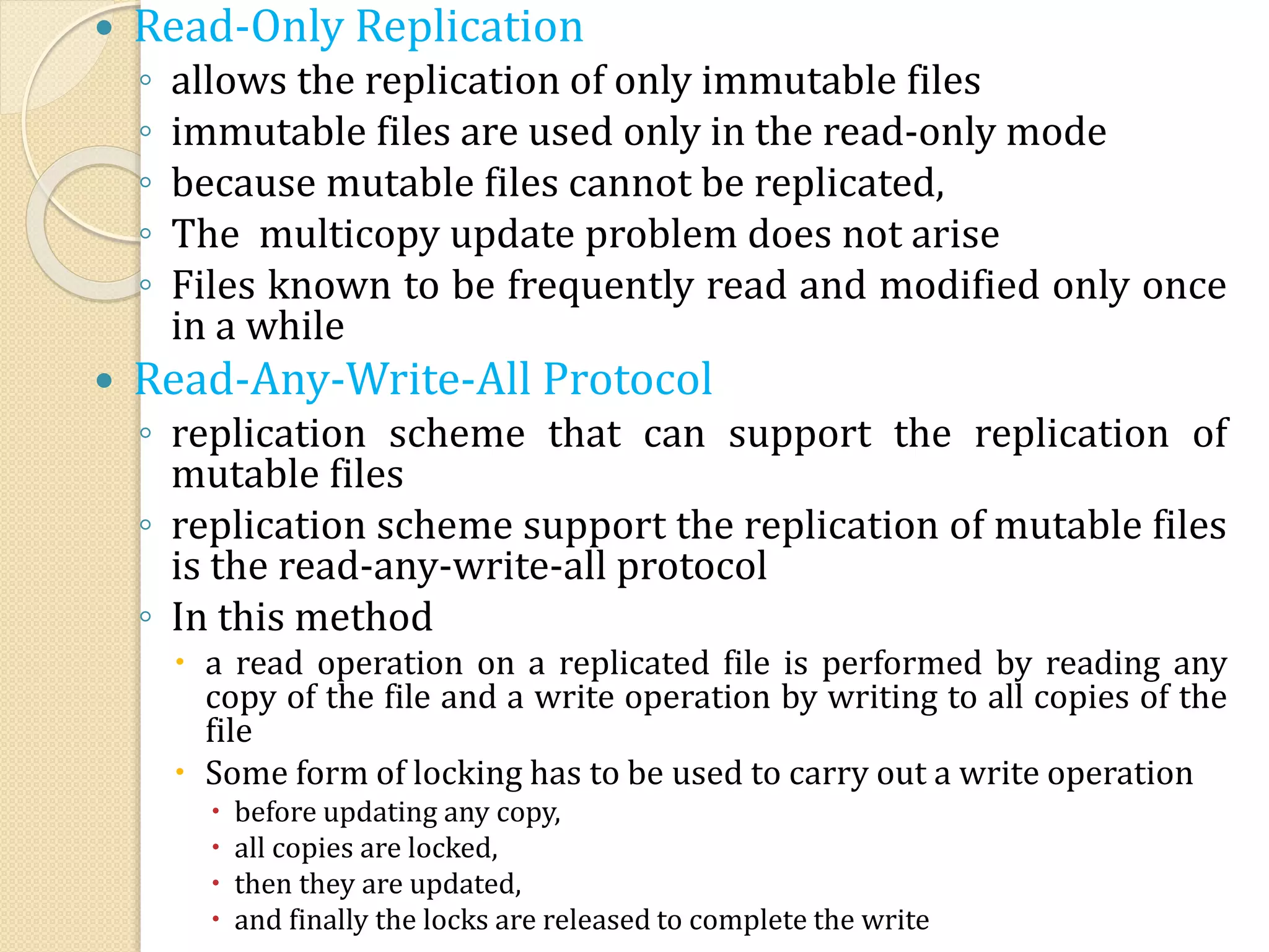  Read-Only Replication
◦ allows the replication of only immutable files
◦ immutable files are used only in the read-only mode
◦ because mutable files cannot be replicated,
◦ The multicopy update problem does not arise
◦ Files known to be frequently read and modified only once
in a while
 Read-Any-Write-All Protocol
◦ replication scheme that can support the replication of
mutable files
◦ replication scheme support the replication of mutable files
is the read-any-write-all protocol
◦ In this method
 a read operation on a replicated file is performed by reading any
copy of the file and a write operation by writing to all copies of the
file
 Some form of locking has to be used to carry out a write operation
 before updating any copy,
 all copies are locked,
 then they are updated,
 and finally the locks are released to complete the write
 