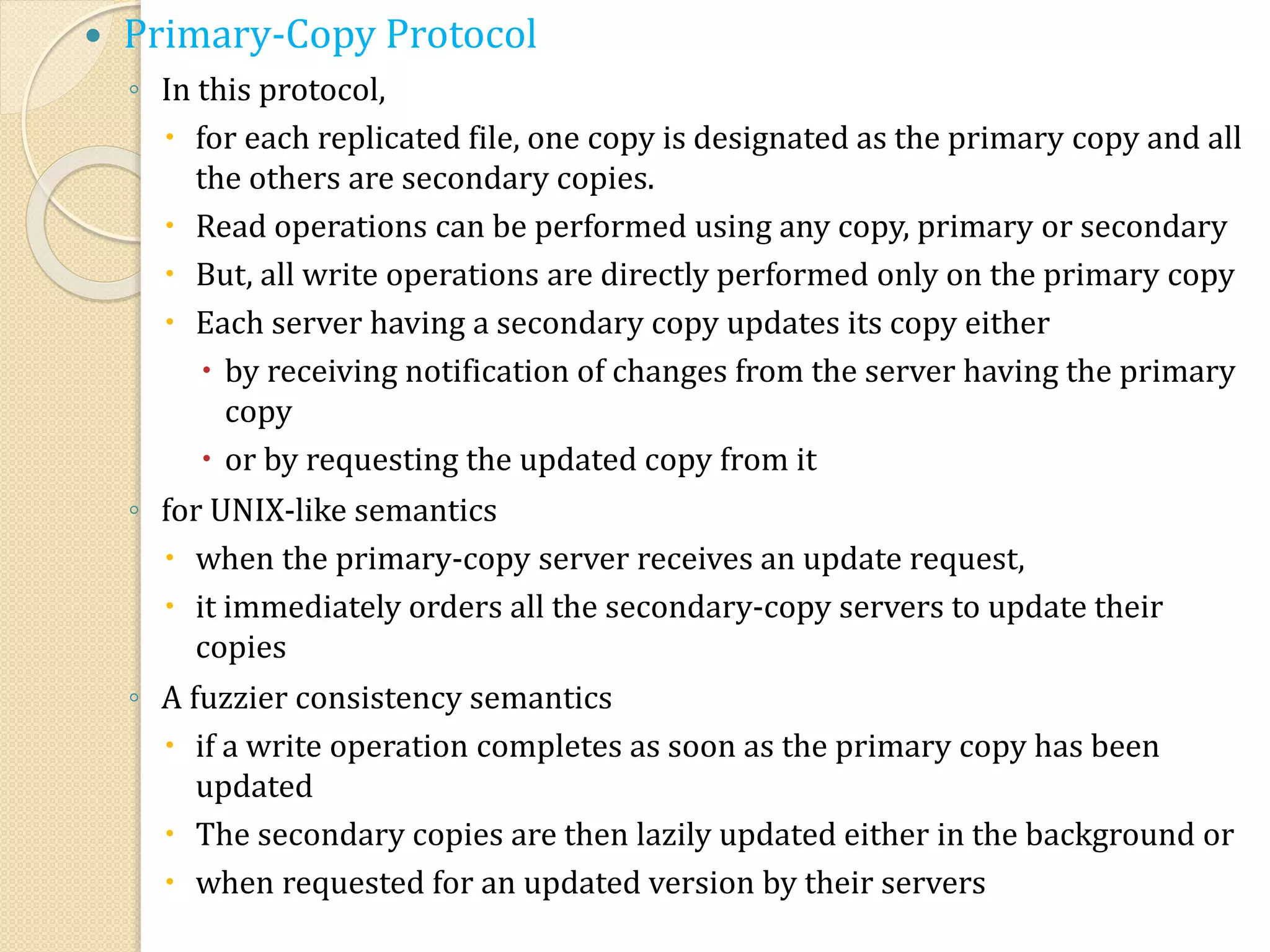  Primary-Copy Protocol
◦ In this protocol,
 for each replicated file, one copy is designated as the primary copy and all
the others are secondary copies.
 Read operations can be performed using any copy, primary or secondary
 But, all write operations are directly performed only on the primary copy
 Each server having a secondary copy updates its copy either
 by receiving notification of changes from the server having the primary
copy
 or by requesting the updated copy from it
◦ for UNIX-like semantics
 when the primary-copy server receives an update request,
 it immediately orders all the secondary-copy servers to update their
copies
◦ A fuzzier consistency semantics
 if a write operation completes as soon as the primary copy has been
updated
 The secondary copies are then lazily updated either in the background or
 when requested for an updated version by their servers
 