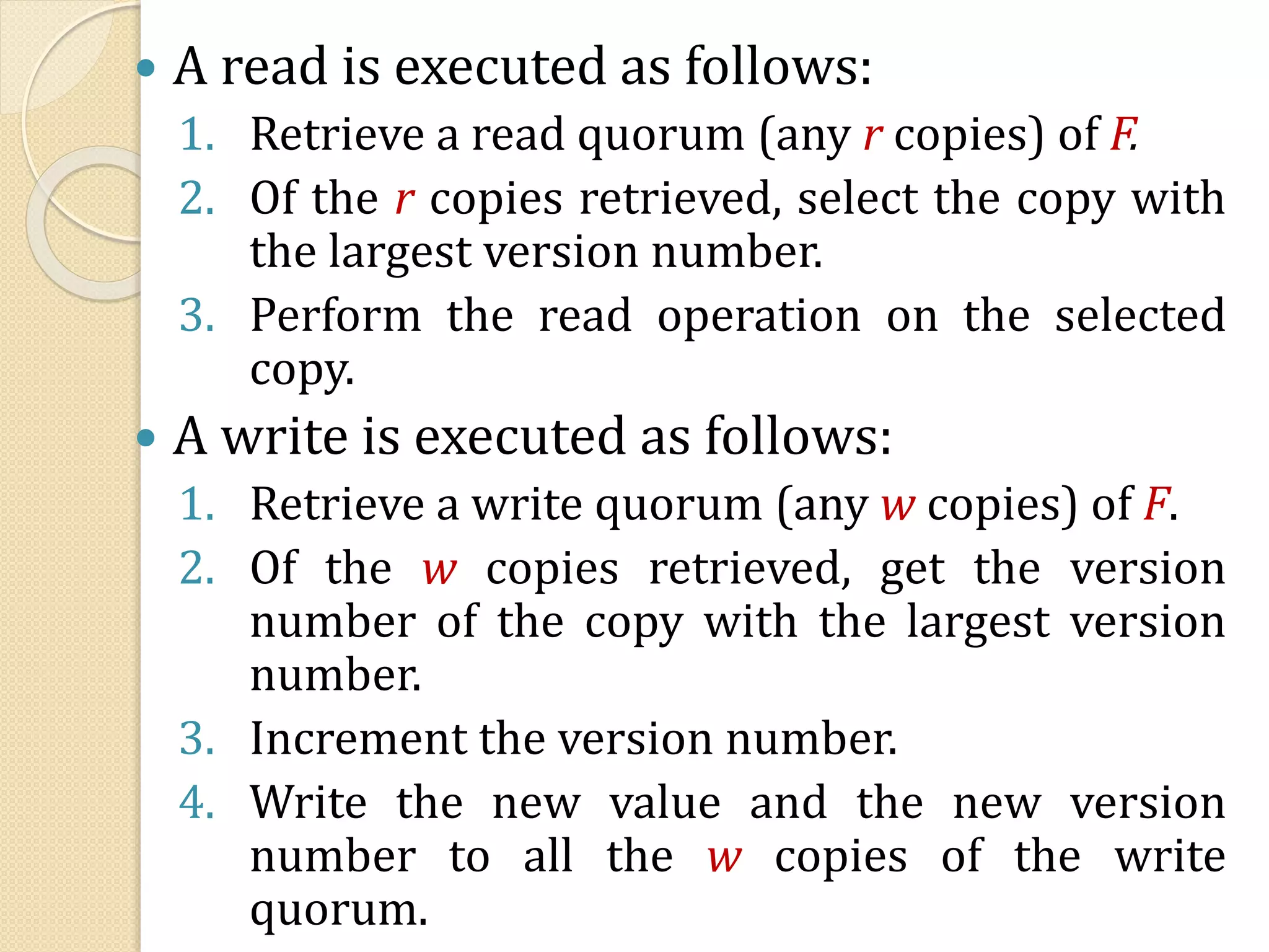  A read is executed as follows:
1. Retrieve a read quorum (any r copies) of F.
2. Of the r copies retrieved, select the copy with
the largest version number.
3. Perform the read operation on the selected
copy.
 A write is executed as follows:
1. Retrieve a write quorum (any w copies) of F.
2. Of the w copies retrieved, get the version
number of the copy with the largest version
number.
3. Increment the version number.
4. Write the new value and the new version
number to all the w copies of the write
quorum.
 