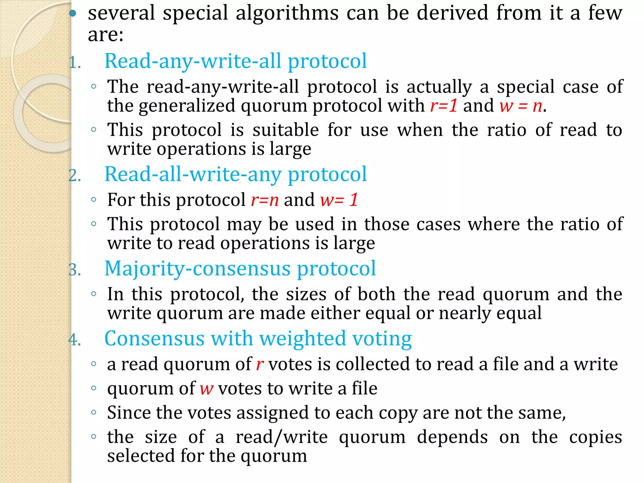  several special algorithms can be derived from it a few
are:
1. Read-any-write-all protocol
◦ The read-any-write-all protocol is actually a special case of
the generalized quorum protocol with r=1 and w = n.
◦ This protocol is suitable for use when the ratio of read to
write operations is large
2. Read-all-write-any protocol
◦ For this protocol r=n and w= 1
◦ This protocol may be used in those cases where the ratio of
write to read operations is large
3. Majority-consensus protocol
◦ In this protocol, the sizes of both the read quorum and the
write quorum are made either equal or nearly equal
4. Consensus with weighted voting
◦ a read quorum of r votes is collected to read a file and a write
◦ quorum of w votes to write a file
◦ Since the votes assigned to each copy are not the same,
◦ the size of a read/write quorum depends on the copies
selected for the quorum
 