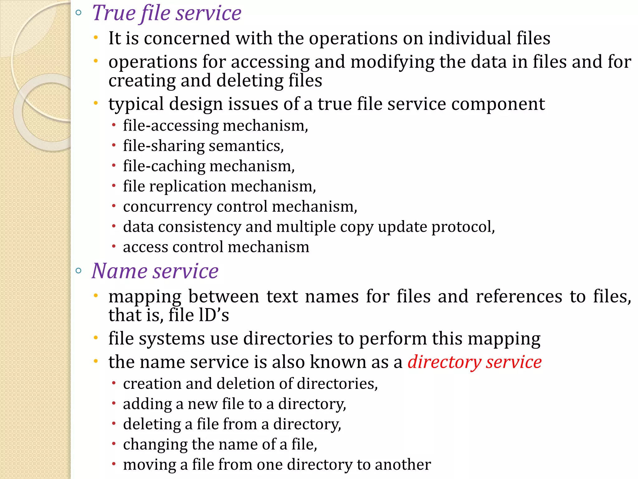 ◦ True file service
 It is concerned with the operations on individual files
 operations for accessing and modifying the data in files and for
creating and deleting files
 typical design issues of a true file service component
 file-accessing mechanism,
 file-sharing semantics,
 file-caching mechanism,
 file replication mechanism,
 concurrency control mechanism,
 data consistency and multiple copy update protocol,
 access control mechanism
◦ Name service
 mapping between text names for files and references to files,
that is, file lD’s
 file systems use directories to perform this mapping
 the name service is also known as a directory service
 creation and deletion of directories,
 adding a new file to a directory,
 deleting a file from a directory,
 changing the name of a file,
 moving a file from one directory to another
 
