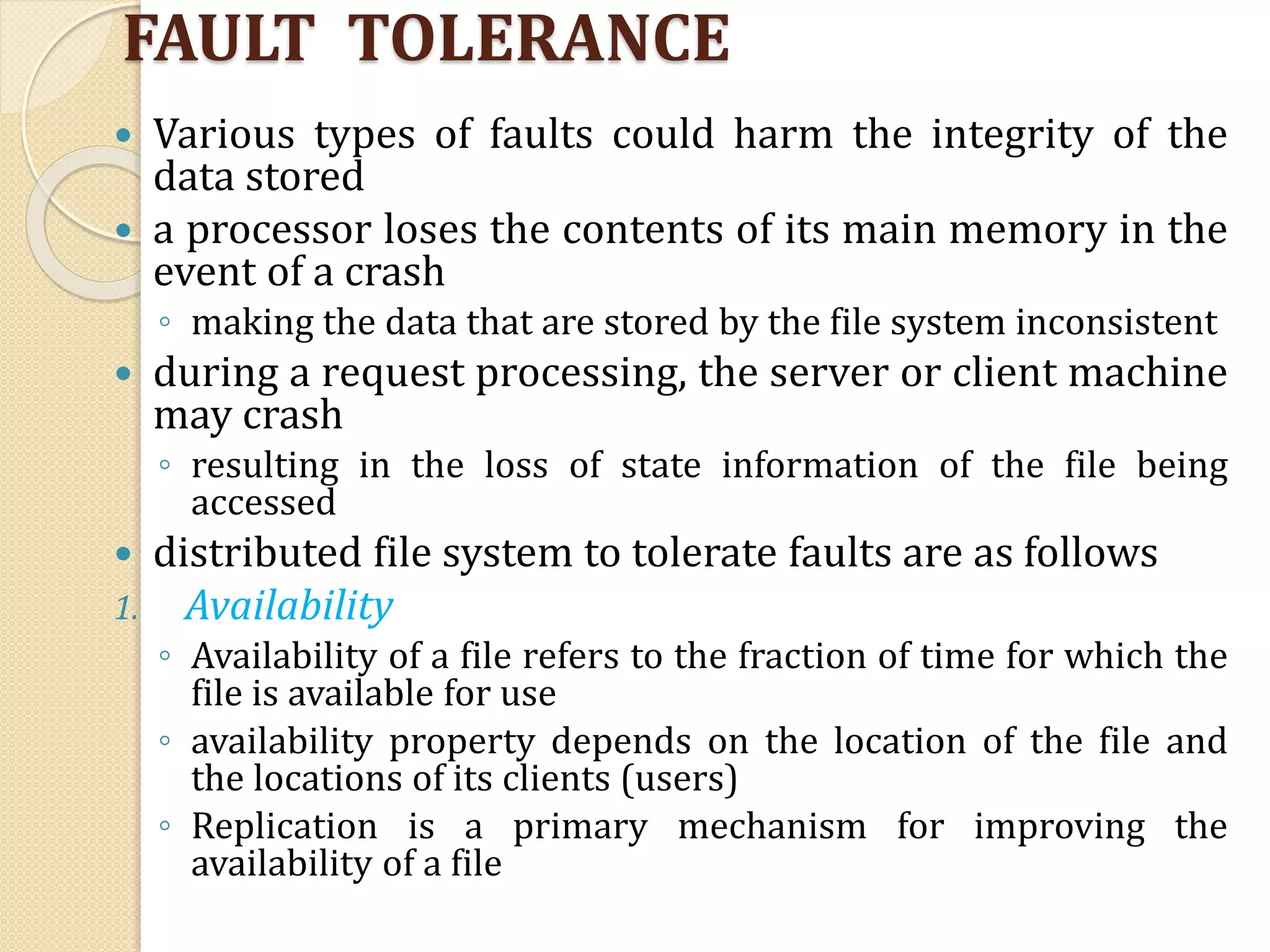 FAULT TOLERANCE
 Various types of faults could harm the integrity of the
data stored
 a processor loses the contents of its main memory in the
event of a crash
◦ making the data that are stored by the file system inconsistent
 during a request processing, the server or client machine
may crash
◦ resulting in the loss of state information of the file being
accessed
 distributed file system to tolerate faults are as follows
1. Availability
◦ Availability of a file refers to the fraction of time for which the
file is available for use
◦ availability property depends on the location of the file and
the locations of its clients (users)
◦ Replication is a primary mechanism for improving the
availability of a file
 