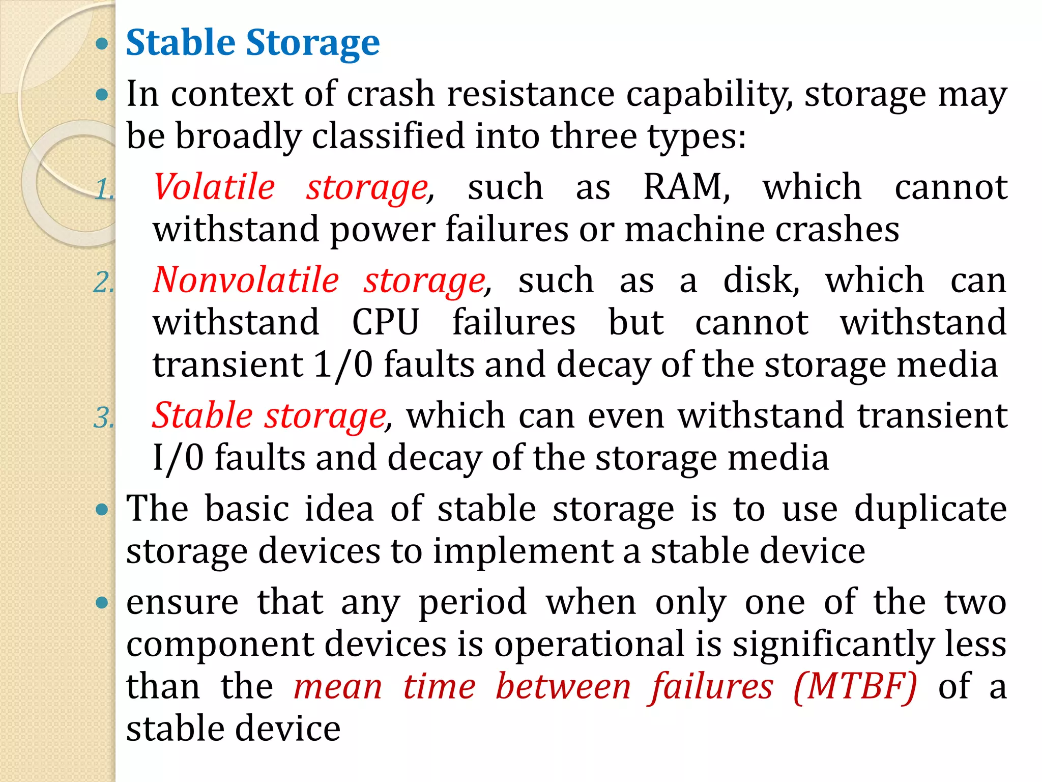  Stable Storage
 In context of crash resistance capability, storage may
be broadly classified into three types:
1. Volatile storage, such as RAM, which cannot
withstand power failures or machine crashes
2. Nonvolatile storage, such as a disk, which can
withstand CPU failures but cannot withstand
transient 1/0 faults and decay of the storage media
3. Stable storage, which can even withstand transient
I/0 faults and decay of the storage media
 The basic idea of stable storage is to use duplicate
storage devices to implement a stable device
 ensure that any period when only one of the two
component devices is operational is significantly less
than the mean time between failures (MTBF) of a
stable device
 