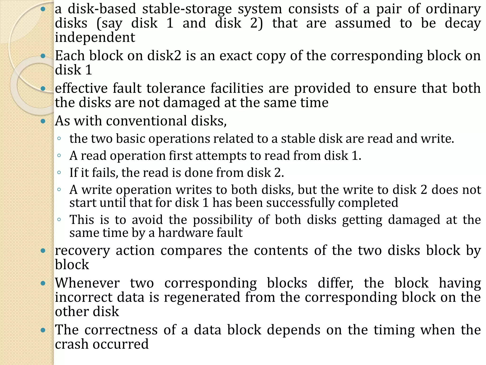  a disk-based stable-storage system consists of a pair of ordinary
disks (say disk 1 and disk 2) that are assumed to be decay
independent
 Each block on disk2 is an exact copy of the corresponding block on
disk 1
 effective fault tolerance facilities are provided to ensure that both
the disks are not damaged at the same time
 As with conventional disks,
◦ the two basic operations related to a stable disk are read and write.
◦ A read operation first attempts to read from disk 1.
◦ If it fails, the read is done from disk 2.
◦ A write operation writes to both disks, but the write to disk 2 does not
start until that for disk 1 has been successfully completed
◦ This is to avoid the possibility of both disks getting damaged at the
same time by a hardware fault
 recovery action compares the contents of the two disks block by
block
 Whenever two corresponding blocks differ, the block having
incorrect data is regenerated from the corresponding block on the
other disk
 The correctness of a data block depends on the timing when the
crash occurred
 