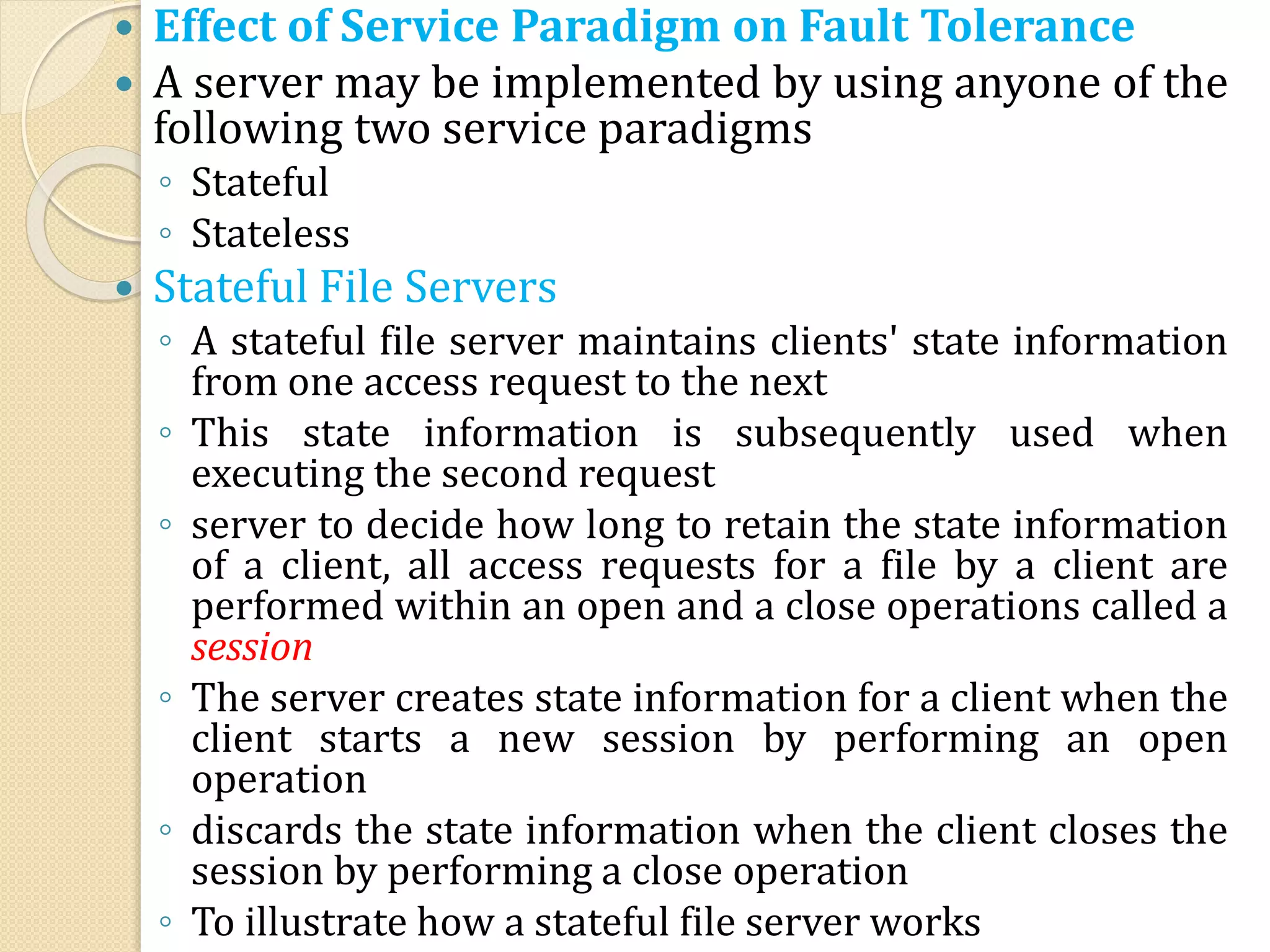  Effect of Service Paradigm on Fault Tolerance
 A server may be implemented by using anyone of the
following two service paradigms
◦ Stateful
◦ Stateless
 Stateful File Servers
◦ A stateful file server maintains clients' state information
from one access request to the next
◦ This state information is subsequently used when
executing the second request
◦ server to decide how long to retain the state information
of a client, all access requests for a file by a client are
performed within an open and a close operations called a
session
◦ The server creates state information for a client when the
client starts a new session by performing an open
operation
◦ discards the state information when the client closes the
session by performing a close operation
◦ To illustrate how a stateful file server works
 