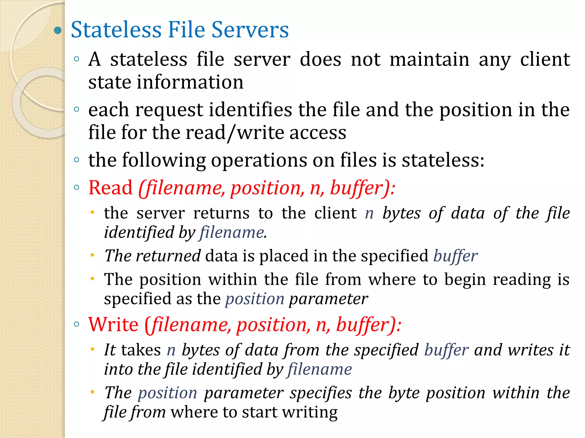  Stateless File Servers
◦ A stateless file server does not maintain any client
state information
◦ each request identifies the file and the position in the
file for the read/write access
◦ the following operations on files is stateless:
◦ Read (filename, position, n, buffer):
 the server returns to the client n bytes of data of the file
identified by filename.
 The returned data is placed in the specified buffer
 The position within the file from where to begin reading is
specified as the position parameter
◦ Write (filename, position, n, buffer):
 It takes n bytes of data from the specified buffer and writes it
into the file identified by filename
 The position parameter specifies the byte position within the
file from where to start writing
 