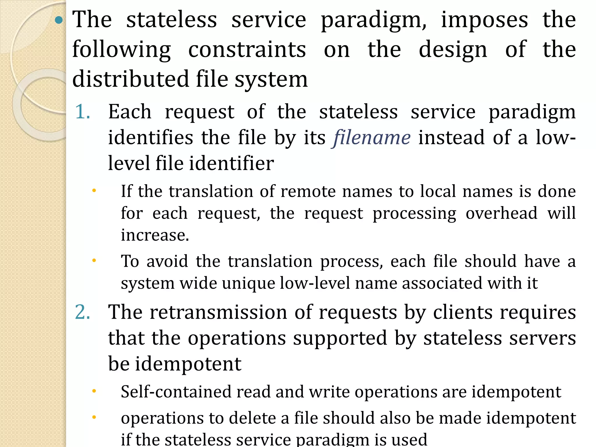  The stateless service paradigm, imposes the
following constraints on the design of the
distributed file system
1. Each request of the stateless service paradigm
identifies the file by its filename instead of a low-
level file identifier
 If the translation of remote names to local names is done
for each request, the request processing overhead will
increase.
 To avoid the translation process, each file should have a
system wide unique low-level name associated with it
2. The retransmission of requests by clients requires
that the operations supported by stateless servers
be idempotent
 Self-contained read and write operations are idempotent
 operations to delete a file should also be made idempotent
if the stateless service paradigm is used
 