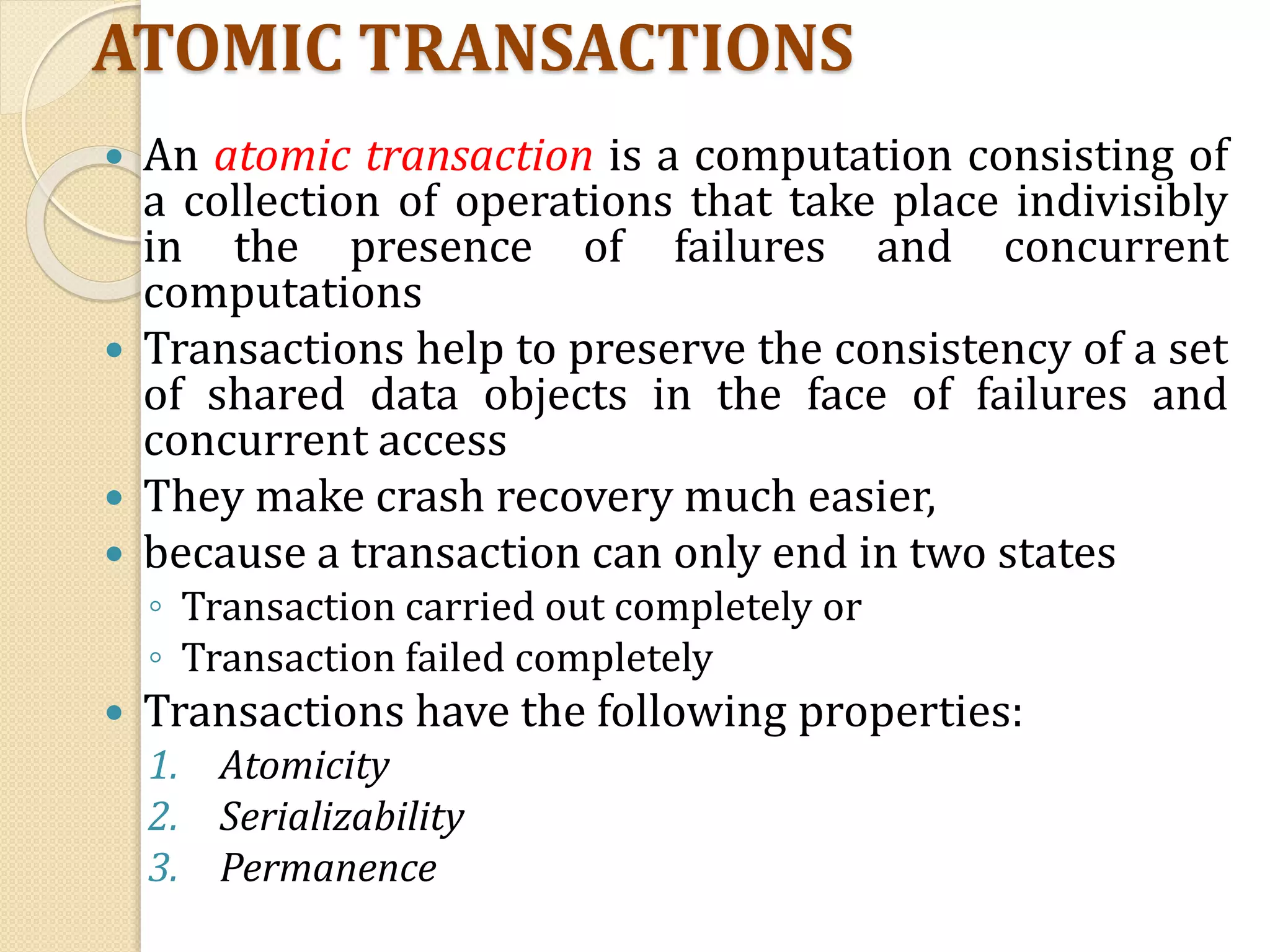ATOMIC TRANSACTIONS
 An atomic transaction is a computation consisting of
a collection of operations that take place indivisibly
in the presence of failures and concurrent
computations
 Transactions help to preserve the consistency of a set
of shared data objects in the face of failures and
concurrent access
 They make crash recovery much easier,
 because a transaction can only end in two states
◦ Transaction carried out completely or
◦ Transaction failed completely
 Transactions have the following properties:
1. Atomicity
2. Serializability
3. Permanence
 