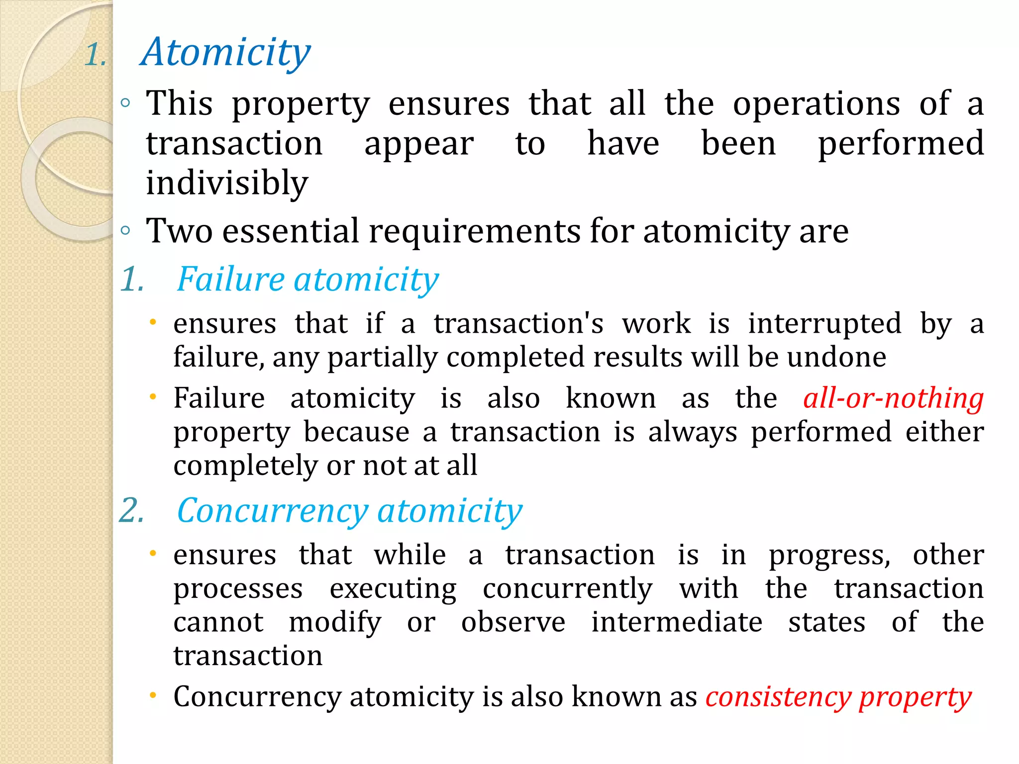 1. Atomicity
◦ This property ensures that all the operations of a
transaction appear to have been performed
indivisibly
◦ Two essential requirements for atomicity are
1. Failure atomicity
 ensures that if a transaction's work is interrupted by a
failure, any partially completed results will be undone
 Failure atomicity is also known as the all-or-nothing
property because a transaction is always performed either
completely or not at all
2. Concurrency atomicity
 ensures that while a transaction is in progress, other
processes executing concurrently with the transaction
cannot modify or observe intermediate states of the
transaction
 Concurrency atomicity is also known as consistency property
 