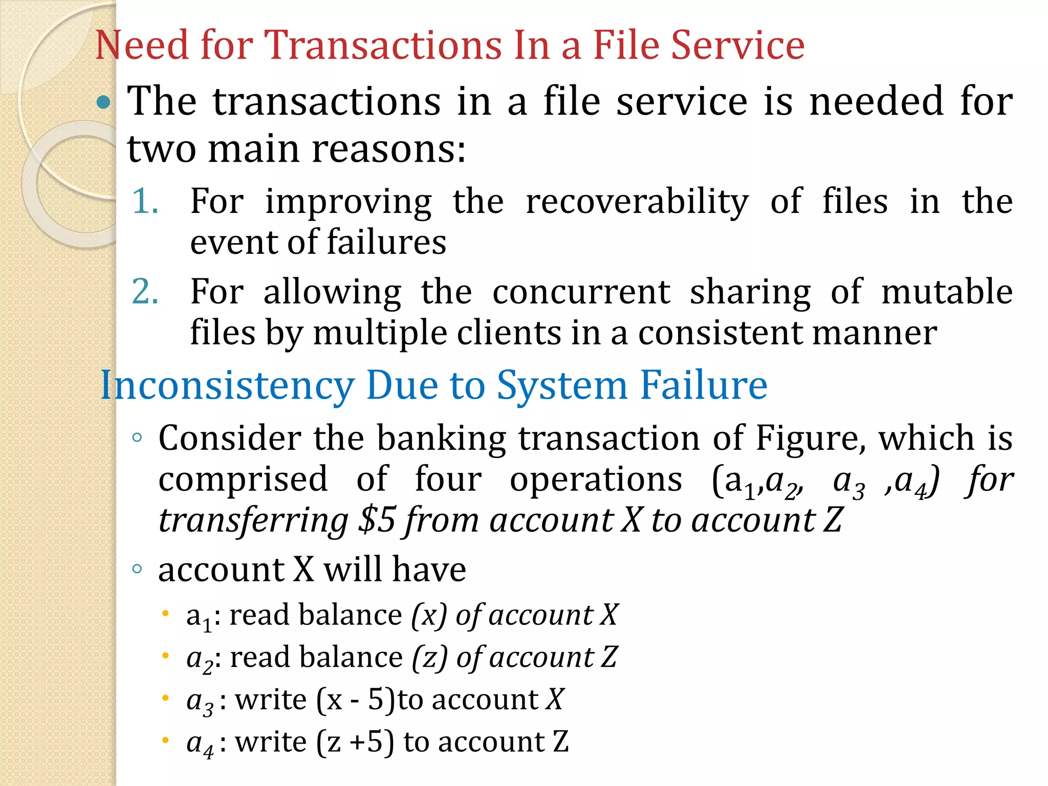 Need for Transactions In a File Service
 The transactions in a file service is needed for
two main reasons:
1. For improving the recoverability of files in the
event of failures
2. For allowing the concurrent sharing of mutable
files by multiple clients in a consistent manner
Inconsistency Due to System Failure
◦ Consider the banking transaction of Figure, which is
comprised of four operations (a1,a2, a3 ,a4) for
transferring $5 from account X to account Z
◦ account X will have
 a1: read balance (x) of account X
 a2: read balance (z) of account Z
 a3 : write (x - 5)to account X
 a4 : write (z +5) to account Z
 