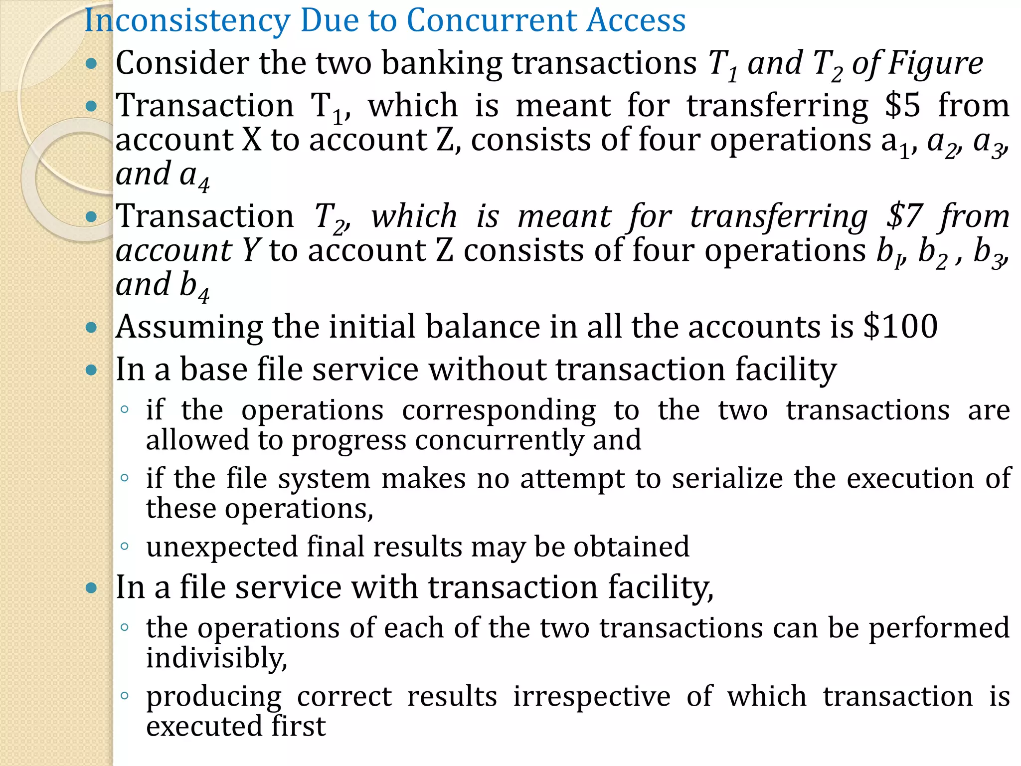 Inconsistency Due to Concurrent Access
 Consider the two banking transactions T1 and T2 of Figure
 Transaction T1, which is meant for transferring $5 from
account X to account Z, consists of four operations a1, a2, a3,
and a4
 Transaction T2, which is meant for transferring $7 from
account Y to account Z consists of four operations bI, b2 , b3,
and b4
 Assuming the initial balance in all the accounts is $100
 In a base file service without transaction facility
◦ if the operations corresponding to the two transactions are
allowed to progress concurrently and
◦ if the file system makes no attempt to serialize the execution of
these operations,
◦ unexpected final results may be obtained
 In a file service with transaction facility,
◦ the operations of each of the two transactions can be performed
indivisibly,
◦ producing correct results irrespective of which transaction is
executed first
 