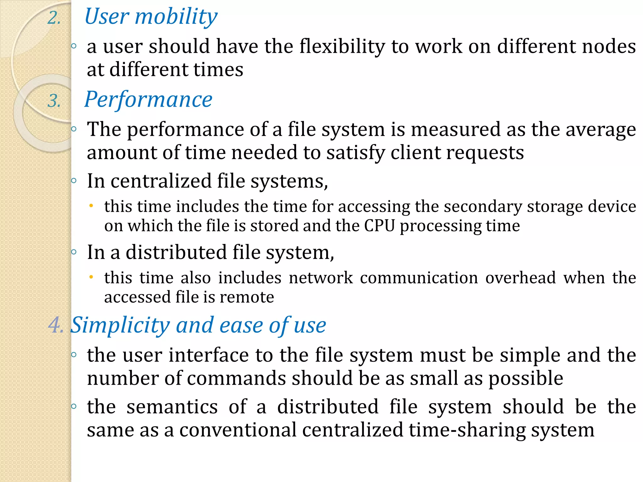 2. User mobility
◦ a user should have the flexibility to work on different nodes
at different times
3. Performance
◦ The performance of a file system is measured as the average
amount of time needed to satisfy client requests
◦ In centralized file systems,
 this time includes the time for accessing the secondary storage device
on which the file is stored and the CPU processing time
◦ In a distributed file system,
 this time also includes network communication overhead when the
accessed file is remote
4. Simplicity and ease of use
◦ the user interface to the file system must be simple and the
number of commands should be as small as possible
◦ the semantics of a distributed file system should be the
same as a conventional centralized time-sharing system
 