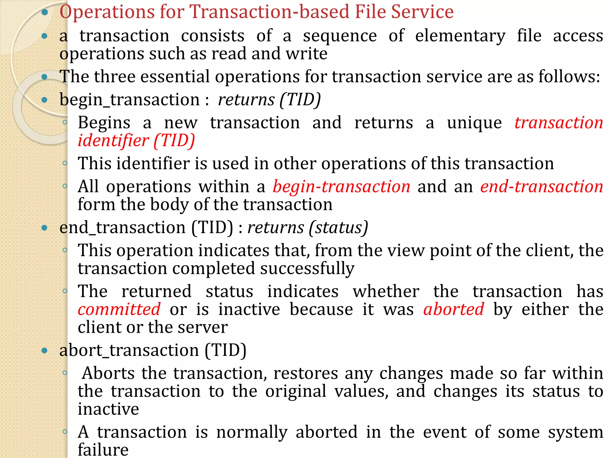  Operations for Transaction-based File Service
 a transaction consists of a sequence of elementary file access
operations such as read and write
 The three essential operations for transaction service are as follows:
 begin_transaction : returns (TID)
◦ Begins a new transaction and returns a unique transaction
identifier (TID)
◦ This identifier is used in other operations of this transaction
◦ All operations within a begin-transaction and an end-transaction
form the body of the transaction
 end_transaction (TID) : returns (status)
◦ This operation indicates that, from the view point of the client, the
transaction completed successfully
◦ The returned status indicates whether the transaction has
committed or is inactive because it was aborted by either the
client or the server
 abort_transaction (TID)
◦ Aborts the transaction, restores any changes made so far within
the transaction to the original values, and changes its status to
inactive
◦ A transaction is normally aborted in the event of some system
failure
 